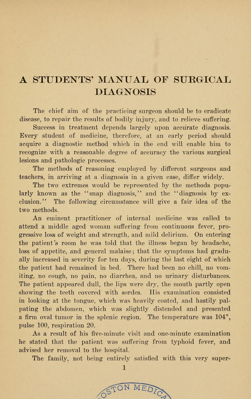 A STUDENTS' MANUAL OF SURGICAL DIAGNOSIS The chief aim of the practicing surgeon should be to eradicate disease, to repair the results of bodily injury, and to relieve suffering. Success in treatment depends largely upon accurate diagnosis. Every student of medicine, therefore, at an early period should acquire a diagnostic method which in the end will enable him to recognize with a reasonable degree of accuracy the various surgical lesions and pathologic processes. The methods of reasoning employed by different surgeons and teachers, in arriving at a diagnosis in a given case, differ widely. The two extremes would be represented by the methods popu- larly known as the snap diagnosis, and the diagnosis by ex- clusion. The following circumstance will give a fair idea of the two methods. An eminent practitioner of internal medicine was called to attend a middle aged woman suffering from continuous fever, pro- gressive loss of weight and strength, and mild delirium. On entering the patient's room he was told that the illness began by headache, loss of appetite, and general malaise; that the symptoms had gradu- ally increased in severity for ten days, during the last eight of which the patient had remained in bed. There had been no chill, no vom- iting, no cough, no pain, no diarrhea, and no urinary disturbances. The patient appeared dull, the lips were dry, the mouth partly open showing the teeth covered with sordes. His examination consisted in looking at the tongue, which was heavily coated, and hastily pal- pating the abdomen, which was slightly distended and presented a firm oval tumor in the splenic region. The temperature was 104°, pulse 100, respiration 20. As a result of his five-minute visit and one-minute examination he stated that the patient was suffering from typhoid fever, and advised her removal to the hospital. The family, not being entirely satisfied with this very super-