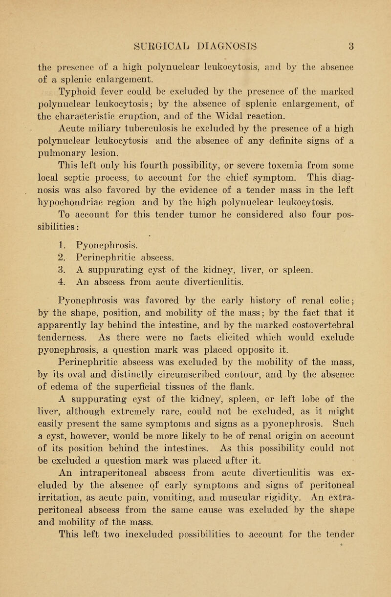 the presence of a high polynuclear leukocytosis, and by the absence of a splenic enlargement. Typhoid fever could be excluded by the presence of the marked polynuclear leukocytosis; by the absence of splenic enlargement, of the characteristic eruption, and of the Widal reaction. Acute miliary tuberculosis he excluded by the presence of a high polynuclear leukocytosis and the absence of any definite signs of a pulmonary lesion. This left only his fourth possibility, or severe toxemia from some local septic process, to account for the chief symptom. This diag- nosis was also favored by the evidence of a tender mass in the left hypochondriac region and by the high polynuclear leukocytosis. To account for this tender tumor he considered also four pos- sibilities : 1. Pyonephrosis. 2. Perinephritic abscess. 3. A suppurating cyst of the kidney, liver, or spleen. 4. An abscess from acute diverticulitis. Pyonephrosis was favored by the early history of renal colic; by the shape, position, and mobility of the mass; by the fact that it apparently lay behind the intestine, and by the marked costovertebral tenderness. As there were no facts elicited which would exclude pyonephrosis, a question mark was placed opposite it. Perinephritic abscess was excluded by the mobility of the mass, by its oval and distinctly circumscribed contour, and by the absence of edema of the superficial tissues of the flank. A suppurating cyst of the kidney, spleen, or left lobe of the liver, although extremely rare, could not be excluded, as it might easily present the same symptoms and signs as a pyonephrosis. Such a cyst, however, would be more likely to be of renal origin on account of its position behind the intestines. As this possibility could not be excluded a question mark was placed after it. An intraperitoneal abscess from acute diverticulitis was ex- cluded by the absence of early symptoms and signs of peritoneal irritation, as acute pain, vomiting, and muscular rigidity. An extra- peritoneal abscess from the same cause was excluded by the shape and mobility of the mass. This left two inexcluded possibilities to account for the tender