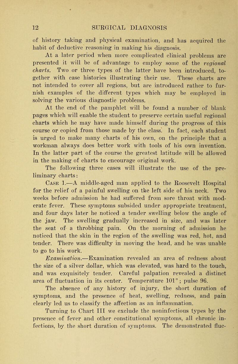 of history taking and physical examination, and has acquired the habit of deductive reasoning in making his diagnosis. At a later period when more complicated clinical problems are presented it will be of advantage to employ some of the regional charts. Two or three types of the latter have been introduced, to- gether with case histories illustrating their use. These charts are not intended to cover all regions, but are introduced rather to fur- nish examples of the different types which may be employed in solving the various diagnostic problems. At the end of the pamphlet will be found a number of blank pages which will enable the student to preserve certain useful regional charts which he may have made himself during the progress of this course or copied from those made by the class. In fact, each student is urged to make many charts of his own, on the principle that a workman always does better work with tools of his own invention. In the latter part of the course the greatest latitude will be allowed in the making of charts to encourage original work. The following three cases will illustrate the use of the pre- liminary charts: Case 1.—A middle-aged man applied to the Roosevelt Hospital for the relief of a painful swelling on the left side of his neck. Two weeks before admission he had suffered from sore throat with mod- erate fever. These symptoms subsided under appropriate treatment, and four days later he noticed a tender swelling below the angle of the jaw. The swelling gradually increased in size, and was later the seat of- a throbbing pain. On the morning of admission he noticed that the skin in the region of the swelling was red, hot, and tender. There was difficulty in moving the head, and he was unable to go to his work. Examination.—Examination revealed an area of redness about the size of a silver dollar, which was elevated, was hard to the touch, and was exquisitely tender. Careful palpation revealed a distinct area of fluctuation in its center. Temperature 101°; pulse 96. The absence of any history of injury, the short duration of symptoms, and the presence of heat, swelling, redness, and pain clearly led us to classify the affection as an inflammation. Turning to Chart III we exclude the noninfectious types by the presence of fever and other constitutional symptoms, all chronic in- fections, by the short duration of symptoms. The demonstrated flue-