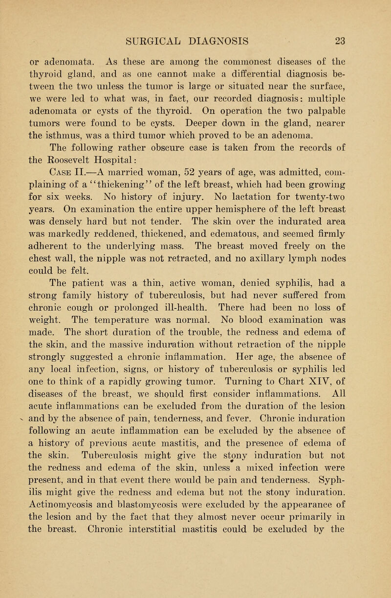 or adenomata. As these are among the commonest diseases of the thyroid gland, and as one cannot make a differential diagnosis be- tween the two unless the tumor is large or situated near the surface, we were led to what was, in fact, our recorded diagnosis: multiple adenomata or cysts of the thyroid. On operation the two palpable tumors were found to be cysts. Deeper down in the gland, nearer the isthmus, was a third tumor which proved to be an adenoma. The following rather obscure case is taken from the records of the Eoosevelt Hospital: Case II.—A married woman, 52 years of age, was admitted, com- plaining of a  thickening'' of the left breast, which had been growing for six weeks. No history of injury. No lactation for twenty-two years. On examination the entire upper hemisphere of the left breast was densely hard but not tender. The skin over the indurated area was markedly reddened, thickened, and edematous, and seemed firmly adherent to the underlying mass. The breast moved freely on the chest wall, the nipple was not retracted, and no axillary lymph nodes could be felt. The patient was a thin, active woman, denied syphilis, had a strong family history of tuberculosis, but had never suffered from chronic cough or prolonged ill-health. There had been no loss of weight. The temperature was normal. No blood examination was made. The short duration of the trouble, the redness and edema of the skin, and the massive induration without retraction of the nipple strongly suggested a chronic inflammation. Her age, the absence of any local infection, signs, or history of tuberculosis or syphilis led one to think of a rapidly growing tumor. Turning to Chart XIV, of diseases of the breast, we should first consider inflammations. All acute inflammations can be excluded from the duration of the lesion and by the absence of pain, tenderness, and fever. Chronic induration following an acute inflammation can be excluded by the absence of a history of previous acute mastitis, and the presence of edema of the skin. Tuberculosis might give the stony induration but not the redness and edema of the skin, unless a mixed infection were present, and in that event there would be pain and tenderness. Syph- ilis might give the redness and edema but not the stony induration. Actinomycosis and blastomycosis were excluded by the appearance of the lesion and by the fact that they almost never occur primarily in the breast. Chronic interstitial mastitis could be excluded by the
