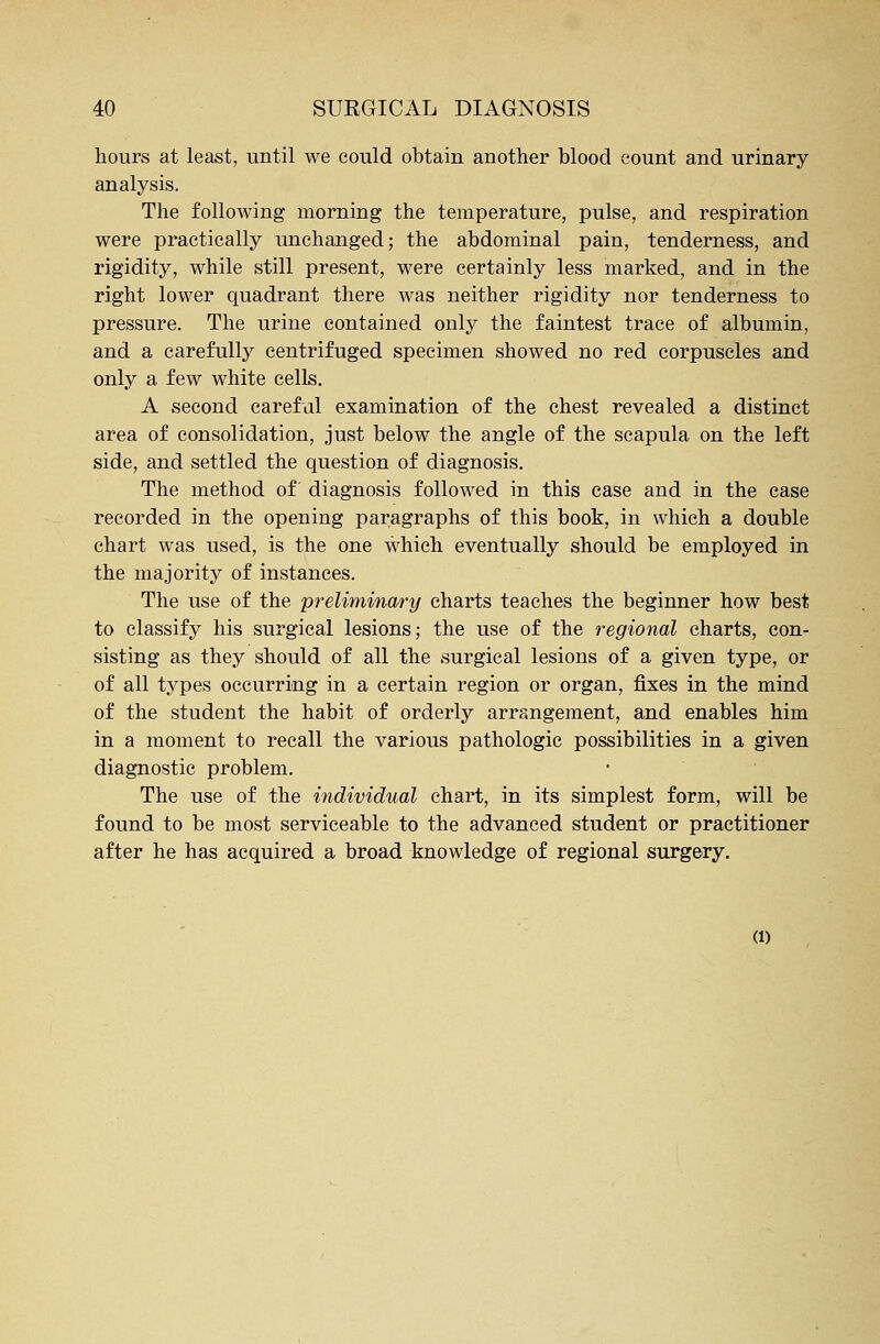 hours at least, until we could obtain another blood count and urinary analysis. The following morning the temperature, pulse, and respiration were practically unchanged; the abdominal pain, tenderness, and rigidity, while still present, were certainly less marked, and in the right lower quadrant there was neither rigidity nor tenderness to pressure. The urine contained only the faintest trace of albumin, and a carefully centrifuged specimen showed no red corpuscles and only a few white cells. A second careful examination of the chest revealed a distinct area of consolidation, just below the angle of the scapula on the left side, and settled the question of diagnosis. The method of diagnosis followed in this case and in the case recorded in the opening paragraphs of this book, in which a double chart was used, is the one which eventually should be employed in the majority of instances. The use of the preliminary charts teaches the beginner how best to classify his surgical lesions; the use of the regional charts, con- sisting as they should of all the surgical lesions of a given type, or of all types occurring in a certain region or organ, fixes in the mind of the student the habit of orderly arrangement, and enables him in a moment to recall the various pathologic possibilities in a given diagnostic problem. The use of the individual chart, in its simplest form, will be found to be most serviceable to the advanced student or practitioner after he has acquired a broad knowledge of regional surgery. (i)