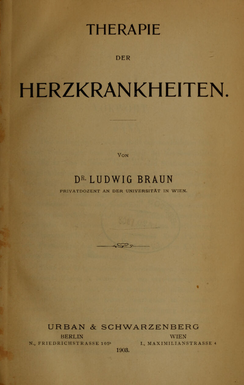 THERAPIE DER HERZKRANKHEITEN Von DRLUDWIG BRAUN PRIVATDOZENT AN DER UNIVERSITÄT IN WIEN. URBAN & SCHWARZENBERG BERLIN WIEN N., FRIEDRICHSTRASSE 105b I., MAXIMILIANSTRASSE 4 1903.