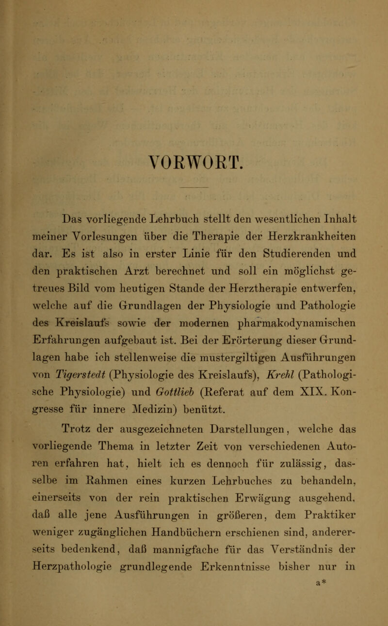 VORWORT. Das vorliegende Lehrbuch stellt den wesentlichen Inhalt meiner Vorlesungen über die Therapie der Herzkrankheiten dar. Es ist also in erster Linie für den Studierenden und den praktischen Arzt berechnet und soll ein möglichst ge- treues Bild vom heutigen Stande der Herztherapie entwerfen, welche auf die Grundlagen der Physiologie und Pathologie des Kreislaufs sowie der modernen pharmakodynamischen Erfahrungen aufgebaut ist. Bei der Erörterung dieser Grund- lagen habe ich stellenweise die mustergültigen Ausführungen von Tigerstedt (Physiologie des Kreislaufs), Krehl (Pathologi- sche Physiologie) und Gottlieb (Referat auf dem XIX. Kon- gresse für innere Medizin) benützt. Trotz der ausgezeichneten Darstellungen, welche das vorliegende Thema in letzter Zeit von verschiedenen Auto- ren erfahren hat, hielt ich es dennoch für zulässig, das- selbe im Rahmen eines kurzen Lehrbuches zu behandeln, einerseits von der rein praktischen Erwägung ausgehend, daß alle jene Ausführungen in größeren, dem Praktiker weniger zugänglichen Handbüchern erschienen sind, anderer- seits bedenkend, daß mannigfache für das Verständnis der Herzpathologie grundlegende Erkenntnisse bisher nur in