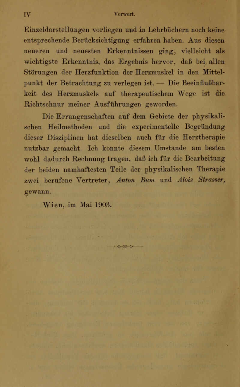 Einzeldarstellungen vorliegen und in Lehrbüchern noch keine entsprechende Berücksichtigung erfahren haben. Aus diesen neueren und neuesten Erkenntnissen ging, vielleicht als wichtigste Erkenntnis, das Ergebnis hervor, daß befallen Störungen der Herzfunktion der Herzmuskel in den Mittel- punkt der Betrachtung zu verlegen ist. — Die Beeinflußbar- keit des Herzmuskels auf therapeutischem Wege ist die Richtschnur meiner Ausführungen geworden. Die Errungenschaften auf dem Gebiete der physikali- schen Heilmethoden und die experimentelle Begründung dieser Disziplinen hat dieselben auch für die Herztherapie nutzbar gemacht. Ich konnte diesem Umstände am besten wohl dadurch Rechnung tragen, daß ich für die Bearbeitung der beiden namhaftesten Teile der physikalischen Therapie zwei berufene Vertreter, Anton Bum und Alois Strasser, gewann. Wien, im Mai 1903.