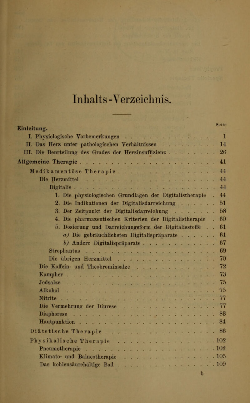 Inhalts -Verzeichnis. faf Seite Einleitung. I. Physiologische Vorbemerkungen 1 II. Das Hera unter pathologischen Verhältnissen 14 III. Die Beurteilung des Grades der Herzinsuffizienz 26 Allgemeine Therapie 41 Medikamentöse Therapie 44 Die Herzmittel 44 Digitalis 44 1. Die physiologischen Grundlagen der Digitalistherapie . 44 2. Die Indikationen der Digitalisdarreichung 51 3. Der Zeitpunkt der Digitalisdarreichung 58 4. Die pharmazeutischen Kriterien der Digitalistherapie . 60 5. Dosierung und Darreichungsform der Digitalisstoffe . . 61 a) Die gebräuchlichsten Digitalispräparate 61 b) Andere Digitalispräparate 67 Strophantus 69 Die übrigen Herzmittel . 70 Die Koffein- und Theobrominsalze 72 Kampher 73 Jodsalze 75 Alkohol 75 Nitrite 77 Die Vermehrung der Diurese 77 Diaphorese .- 83 Hautpunktion 84 Diätetische Therapie 86 Physikalische Therapie 102 Pneumotherapie 102 Klimato- und Balneotherapie 105 Das kohlensäurehältige Bad 109 b