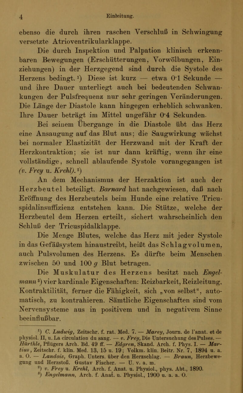 ebenso die durch ihren raschen Verschluß in Schwingung versetzte Atrioventrikularklappe. Die durch Inspektion und Palpation klinisch erkenn- baren Bewegungen (Erschütterungen, Vor Wölbungen, Ein- ziehungen) in der Herzgegend sind durch die Systole des Herzens bedingt.1) Diese ist kurz — etwa O'l Sekunde — und ihre Dauer unterliegt auch bei bedeutenden Schwan- kungen der Pulsfrequenz nur sehr geringen Veränderungen. Die Länge der Diastole kann hingegen erheblich schwanken. Ihre Dauer beträgt im Mittel ungefähr 0*4 Sekunden. Bei seinem Übergänge in die Diastole übt das Herz eine Ansaugung auf das Blut aus; die Saugwirkung wächst bei normaler Elastizität der Herzwand mit der Kraft der Herzkontraktion; sie ist nur dann kräftig, wenn ihr eine vollständige, schnell ablaufende Systole vorangegangen ist (v. Frey u. Krehl).2) An dem Mechanismus der Herzaktion ist auch der Herzbeutel beteiligt. Barnard hat nachgewiesen, daß nach Eröffnung des Herzbeutels beim Hunde eine relative Tricu- spidalinsuffizienz entstehen kann. Die Stütze, welche der Herzbeutel dem Herzen erteilt; sichert wahrscheinlich den Schluß der Tricuspidalklappe. Die Menge Blutes, welche das Herz mit jeder Systole in das Gefäßsystem hin austreibt, heißt das Schlag volumen, auch Pulsvolumen des Herzens. Es dürfte beim Menschen zwischen 50 und 100 g Blut betragen. Die Muskulatur des Herzens besitzt nach Engel- mann 3) vier kardinale Eigenschaften: Reizbarkeit, Reizleitung, Kontraktilität, ferner die Fähigkeit, sich „von selbst, auto- matisch, zu kontrahieren. Sämtliche Eigenschaften sind vom Nervensysteme aus in positivem und in negativem Sinne beeinflußbar. *) C. Ludwig, Zeitschr. f. rat. Med. 7. — Marey, Journ. de l'anat. et de physiol. II, u. La circulation du sang. — v. Frey, Die Untersuchung des Pulses. — Hürthle, Pflügers Arch. Bd. 49 ff. — Edgren, Skand. Arch. f. Phys. I. — Mar- tins, Zeitschr. f. klin. Med. 13, 15 u. 19; Volkm. klin. Beitr. Nr. 7, 1894 u. a. a. 0. — Landois, Graph. Unters, über den Herzschlag. — Braun, Herzbewe- gung und Herzstoß. Gustav Fischer. — U. v. a. m. 2) v. Frey u. Krehl, Arch. f. Anat. u. Physiol., phys. Abt., 1890. 3) Engelmann, Arch. f. Anat. u. Physiol., 1900 u. a. a. 0.