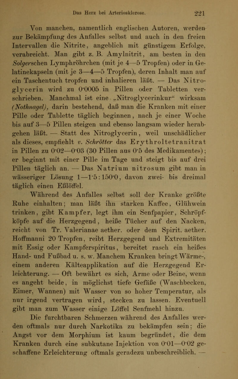 Von manchen, namentlich englischen Autoren, werden zur Bekämpfung des Anfalles selbst und auch in den freien Intervallen die Nitrite, angeblich mit günstigem Erfolge, verabreicht. Man gibt z. B. Amylnitrit, am besten in den Solgerschen Lymphröhrchen (mit je 4—5 Tropfen) oder in Ge- latinekapseln (mit je 3—4—5 Tropfen), deren Inhalt man auf ein Taschentuch tropfen und inhalieren läßt. — Das Nitro- glycerin wird zu 0*0005 in Pillen oder Tabletten ver- schrieben. Manchmal ist eine ,.Nitroglycerinkur'' wirksam (Nothnagel), darin bestehend, daß man die Kranken mit einer Pille oder Tablette täglich beginnen, nach je einer Woche bis auf 3—5 Pillen steigen und ebenso langsam wieder herab- gehen läßt. — Statt des Nitroglycerin, weil unschädlicher als dieses, empfiehlt v. Schroffer das Erythroltetranitrat in Pillen zu 0*02—0'03 (30 Pillen aus 0'5 des Medikamentes); er beginnt mit einer Pille im Tage und steigt bis auf drei Pillen täglich an. — Das Natrium nitrosum gibt man in wässeriger Lösung 1—1*5:150*0, davon zwei- bis dreimal täglich einen Eßlöffel. Während des Anfalles selbst soll der Kranke größte Ruhe einhalten; man läßt ihn starken Kaffee, Glühwein trinken, gibt Kampfer, legt ihm ein Senfpapier, Schröpf- köpfe auf die Herzgegend , heiße Tücher auf den Nacken, reicht von Tr. Valerianae aether. oder dem Spirit. aether. Hoffmanni 20 Tropfen, reibt Herzgegend und Extremitäten mit Essig oder Kampferspiritus, bereitet rasch ein heißes Hand- und Fußbad u. s. w. Manchem Kranken bringt Wärme-, einem anderen Kälteapplikation auf die Herzgegend Er- leichterung. — Oft bewährt es sich, Arme oder Beine, wenn es angeht beide, in möglichst tiefe Gefäße (Waschbecken. Eimer, Wannen) mit Wasser von so hoher Temperatur, als nur irgend vertragen wird, stecken zu lassen. Eventuell gibt man zum Wasser einige Löffel Senfmehl hinzu. Die furchtbaren Schmerzen während des Anfalles wer- den oftmals nur durch Narkotika zu bekämpfen sein; die Angst vor dem Morphium ist kaum begründet, die dem Kranken durch eine subkutane Injektion von 0*01—002 ge- schaffene Erleichterung oftmals geradezu unbeschreiblich. —