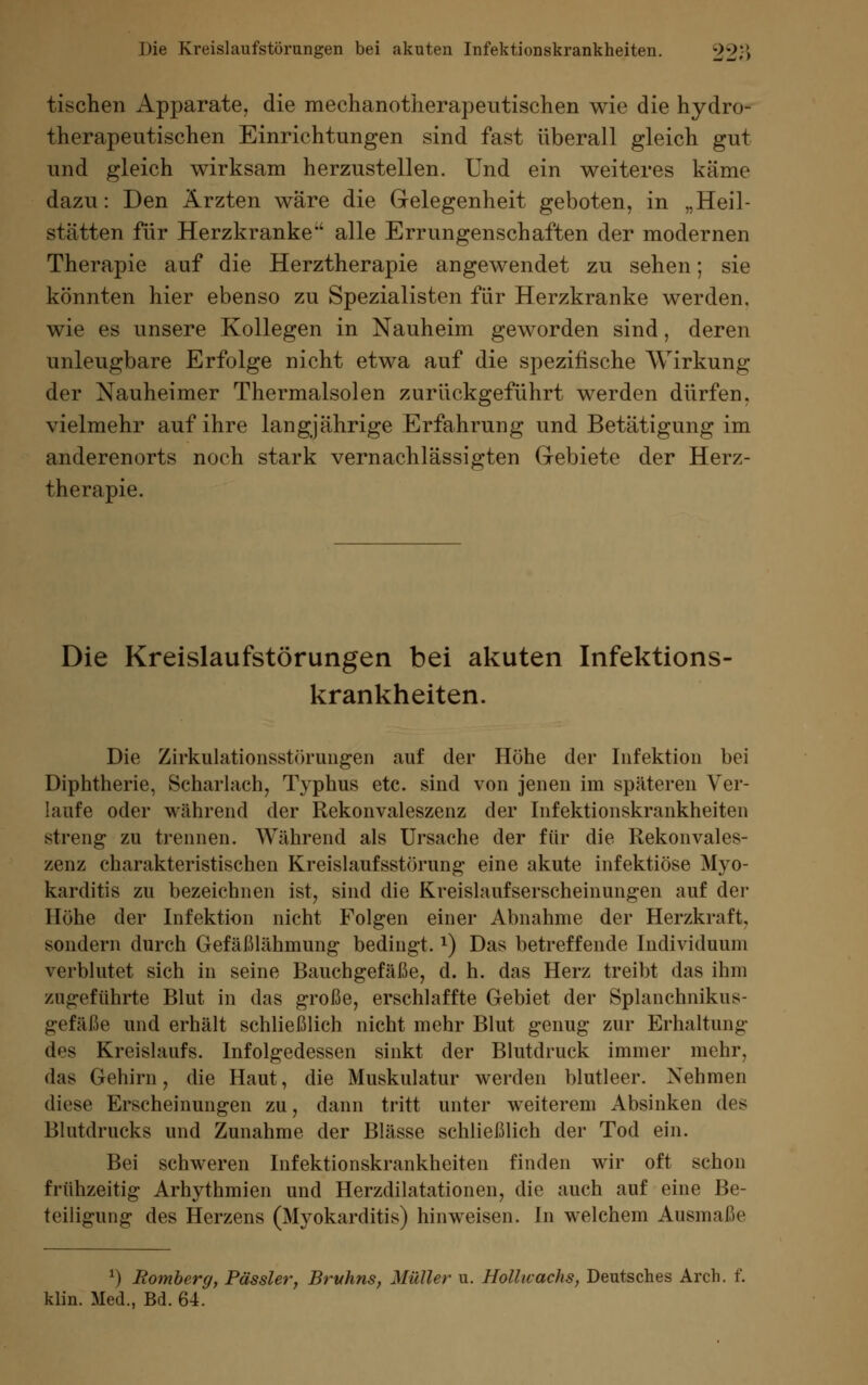tischen Apparate, die mechanotherapeutischen wie die hydro- therapeutischen Einrichtungen sind fast überall gleich gut und gleich wirksam herzustellen. Und ein weiteres käme dazu: Den Ärzten wäre die Gelegenheit geboten, in „Heil- stätten für Herzkranke' alle Errungenschaften der modernen Therapie auf die Herztherapie angewendet zu sehen; sie könnten hier ebenso zu Spezialisten für Herzkranke werden, wie es unsere Kollegen in Nauheim geworden sind, deren unleugbare Erfolge nicht etwa auf die spezifische Wirkung der Nauheimer Thermalsolen zurückgeführt werden dürfen, vielmehr auf ihre langjährige Erfahrung und Betätigung im anderenorts noch stark vernachlässigten Gebiete der Herz- therapie. Die Kreislaufstörungen bei akuten Infektions- krankheiten. Die Zirkulationsstörungen auf der Höhe der Infektion bei Diphtherie, Scharlach, Typhus etc. sind von jenen im späteren Ver- laufe oder während der Rekonvaleszenz der Infektionskrankheiten streng zu trennen. Während als Ursache der für die Rekonvales- zenz charakteristischen Kreislaufsstörung eine akute infektiöse Myo- karditis zu bezeichnen ist, sind die Kreislaufserscheinungen auf der Höhe der Infektion nicht Folgen einer Abnahme der Herzkraft, sondern durch Gefäßlähmung bedingt.l) Das betreffende Individuum verblutet sich in seine Bauchgefäße, d. h. das Herz treibt das ihm zugeführte Blut in das große, erschlaffte Gebiet der Splanchnikus- gefäße und erhält schließlich nicht mehr Blut genug zur Erhaltung des Kreislaufs. Infolgedessen sinkt der Blutdruck immer mehr, das Gehirn, die Haut, die Muskulatur werden blutleer. Nehmen diese Erscheinungen zu, dann tritt unter weiterem Absinken des Blutdrucks und Zunahme der Blässe schließlich der Tod ein. Bei schweren Infektionskrankheiten finden wir oft schon frühzeitig Arhythmien und Herzdilatationen, die auch auf eine Be- teiligung des Herzens (Myokarditis) hinweisen. In welchem Ausmaße *) Romberg, Pässler, Bruhns, Müller u. Hollwachs, Deutsches Arch. f. klin. Med., Bd. 64.