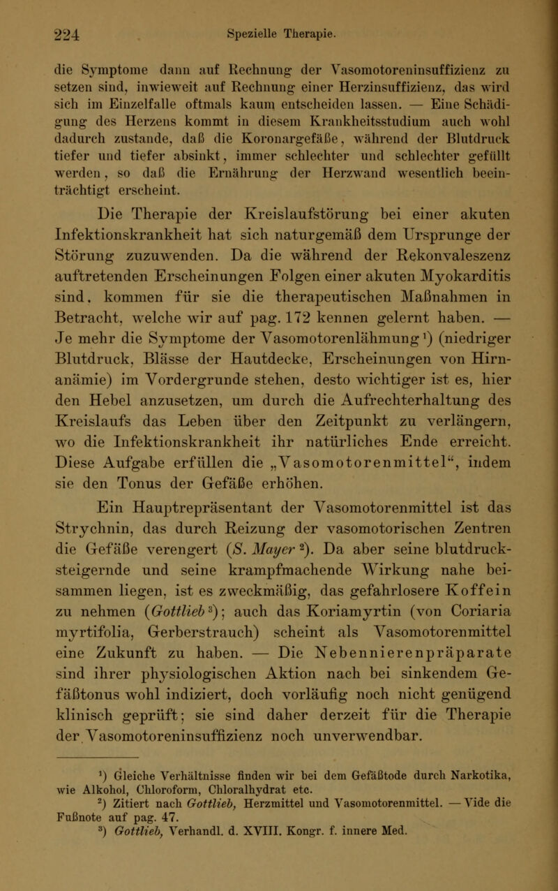 die Symptome dann auf Rechnung der Vasomotoreninsuffizienz zu setzen sind, inwieweit auf Rechnung einer Herzinsuffizienz, das wird sich im Einzelfalle oftmals kaum entscheiden lassen. — Eine Schädi- gung des Herzens kommt in diesem Krankheitsstudium auch wohl dadurch zustande, daß die Koronargefäße, während der Blutdruck tiefer und tiefer absinkt, immer schlechter und schlechter gefüllt werden, so daß die Ernährung der Herzwand wesentlich beein- trächtigt erscheint. Die Therapie der Kreislaufstörung bei einer akuten Infektionskrankheit hat sich naturgemäß dem Ursprünge der Störung zuzuwenden. Da die während der Rekonvaleszenz auftretenden Erscheinungen Folgen einer akuten Myokarditis sind, kommen für sie die therapeutischen Maßnahmen in Betracht, welche wir auf pag. 172 kennen gelernt haben. — Je mehr die Symptome der Vasomotorenlähmung!) (niedriger Blutdruck, Blässe der Hautdecke, Erscheinungen von Hirn- anämie) im Vordergrunde stehen, desto wichtiger ist es, hier den Hebel anzusetzen, um durch die Aufrechterhaltung des Kreislaufs das Leben über den Zeitpunkt zu verlängern, wo die Infektionskrankheit ihr natürliches Ende erreicht. Diese Aufgabe erfüllen die „Vasomotorenmittel, indem sie den Tonus der Gefäße erhöhen. Ein Hauptrepräsentant der Vasomotorenmittel ist das Strychnin, das durch Reizung der vasomotorischen Zentren die Gefäße verengert (S. Mayer 2). Da aber seine blutdruck- steigernde und seine krampfmachende Wirkung nahe bei- sammen liegen, ist es zweckmäßig, das gefahrlosere Koffein zu nehmen {Gottlieb'6)] auch das Koriamyrtin (von Coriaria myrtifolia, Gerberstrauch) scheint als Vasomotorenmittel eine Zukunft zu haben. — Die Nebennierenpräparate sind ihrer physiologischen Aktion nach bei sinkendem Ge- fäßtonus wohl indiziert, doch vorläufig noch nicht genügend klinisch geprüft: sie sind daher derzeit für die Therapie der Vasomotoreninsuffizienz noch unverwendbar. *) Gleiche Verhältnisse finden wir bei dem Gefäßtode durch Narkotika, wie Alkohol, Chloroform, Chloralhydrat etc. 2) Zitiert nach Gottlieb, Herzmittel und Vasomotorenmittel. — Vide die Fußnote auf pag. 47. 3) Gottlieb, Verhandl. d. XVIII. Kongr. f. innere Med.