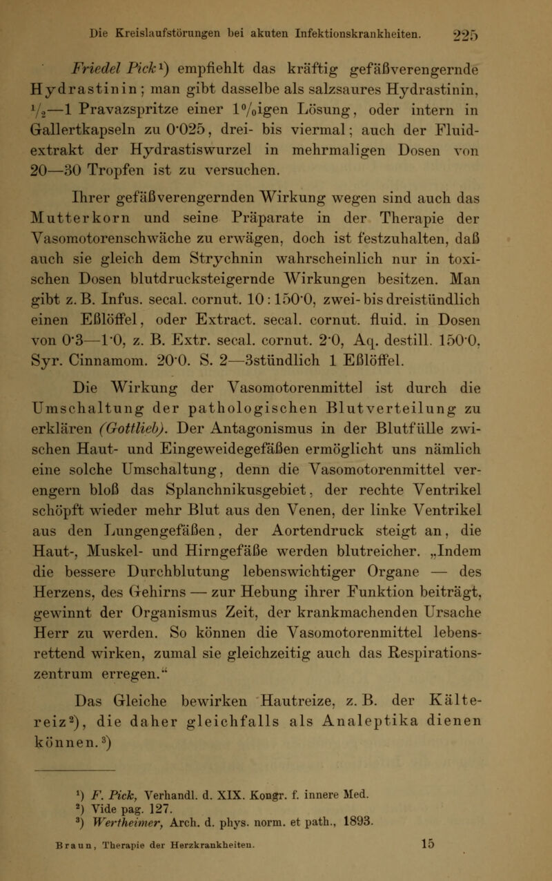Friedet Pick1) empfiehlt das kräftig gefäßverengernde Hydrastinin ; man gibt dasselbe als salzsaures Hydrastinin, f/,—1 Pravazspritze einer l%igen Lösung, oder intern in Gallertkapseln zu 0*025, drei- bis viermal; auch der Fluid- extrakt der Hydrastiswurzel in mehrmaligen Dosen von 20—30 Tropfen ist zu versuchen. Ihrer gefäßverengernden Wirkung wegen sind auch das Mutterkorn und seine Präparate in der Therapie der Vasomotorenschwäche zu erwägen, doch ist festzuhalten, daß auch sie gleich dem Strychnin wahrscheinlich nur in toxi- schen Dosen blutdrucksteigernde Wirkungen besitzen. Man gibt z.B. Infus, secal. cornut. 10:150'0, zwei-bis dreistündlich einen Eßlöffel, oder Extract. secal. cornut. fluid, in Dosen von O-3—l'O, z. B. Extr. secal. cornut. 2*0, Aq. destill. 1500. Syr. Cinnamom. 200. S. 2—3stündlich 1 Eßlöffel. Die Wirkung der Vasomotorenmittel ist durch die Umschaltung der pathologischen Blutverteilung zu erklären (Gottlieb). Der Antagonismus in der Blutfülle zwi- schen Haut- und Eingeweidegefäßen ermöglicht uns nämlich eine solche Umschaltung, denn die Vasomotorenmittel ver- engern bloß das Splanchnikusgebiet, der rechte Ventrikel schöpft wieder mehr Blut aus den Venen, der linke Ventrikel aus den Lungengefäßen, der Aortendruck steigt an, die Haut-, Muskel- und Hirngefäße werden blutreicher. „Indem die bessere Durchblutung lebenswichtiger Organe — des Herzens, des Gehirns — zur Hebung ihrer Funktion beiträgt, gewinnt der Organismus Zeit, der krankmachenden Ursache Herr zu werden. So können die Vasomotorenmittel lebens- rettend wirken, zumal sie gleichzeitig auch das Respirations- zentrum erregen.  Das Gleiche bewirken Hautreize, z.B. der Kälte- reiz2), die daher gleichfalls als Analeptika dienen können.3) *) F. Pick, Verhandl. d. XIX. Kongr. f. innere Med. 2) Vide pag. 127. 3) Wertheimer, Arch. d. phys. norm, et path., 1893. Braun, Therapie der Herzkrankheiten. 15