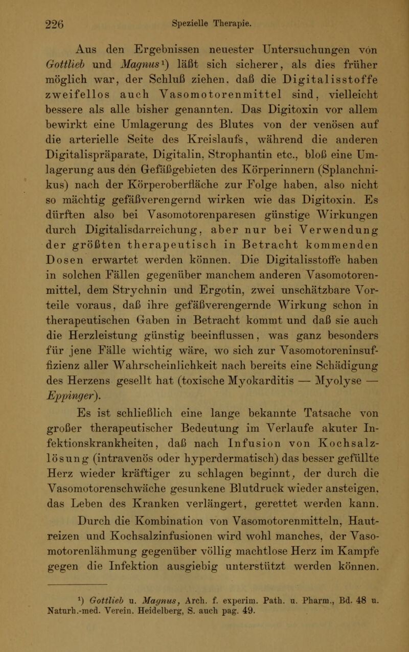 Aus den Ergebnissen neuester Untersuchungen von Gottlieb und Magnus1) laßt sich sicherer, als dies früher möglich war, der Schluß ziehen, daß die Digitalis st offe zweifellos auch Vasomotorenmittel sind, vielleicht bessere als alle bisher genannten. Das Digitoxin vor allem bewirkt eine Umlagerung des Blutes von der venösen auf die arterielle Seite des Kreislaufs, während die anderen Digitalispräparate, Digitalin, Strophantin etc., bloß eine Um- lagerung aus den Gefäßgebieten des Körperinnern (Splanchni- kus) nach der Körperoberfläche zur Folge haben, also nicht so mächtig gefäßverengernd wirken wie das Digitoxin. Es dürften also bei Vasomotorenparesen günstige Wirkungen durch Digitalisdarreichung, aber nur bei Verwendung der größten therapeutisch in Betracht kommenden Dosen erwartet werden können. Die Digitalisstoffe haben in solchen Fällen gegenüber manchem anderen Vasomotoren- mittel, dem Strychnin und Ergotin, zwei unschätzbare Vor- teile voraus, daß ihre gefäßverengernde Wirkung schon in therapeutischen Gaben in Betracht kommt und daß sie auch die Herzleistung günstig beeinflussen, was ganz besonders für jene Fälle wichtig wäre, wo sich zur Vasomotoreninsuf- fizienz aller Wahrscheinlichkeit nach bereits eine Schädigung des Herzens gesellt hat (toxische Myokarditis — Myolyse — Eppinger). Es ist schließlich eine lange bekannte Tatsache von großer therapeutischer Bedeutung im Verlaufe akuter In- fektionskrankheiten, daß nach Infusion von Kochsalz- lösung (intravenös oder hyperdermatisch) das besser gefüllte Herz wieder kräftiger zu schlagen beginnt; der durch die Vasomotorenschwäche gesunkene Blutdruck wieder ansteigen, das Leben des Kranken verlängert, gerettet werden kann. Durch die Kombination von Vasomotoren mittein, Haut- reizen und Kochsalzinfusionen wird wohl manches, der Vaso- motorenlähmung gegenüber völlig machtlose Herz im Kampfe gegen die Infektion ausgiebig unterstützt werden können. *) Gottlieb u. Magnus, Arch. f. experini. Path. u. Pharm., Bd. 48 u. Naturh.-med. Verein. Heidelberg, S. auch pag. 49.