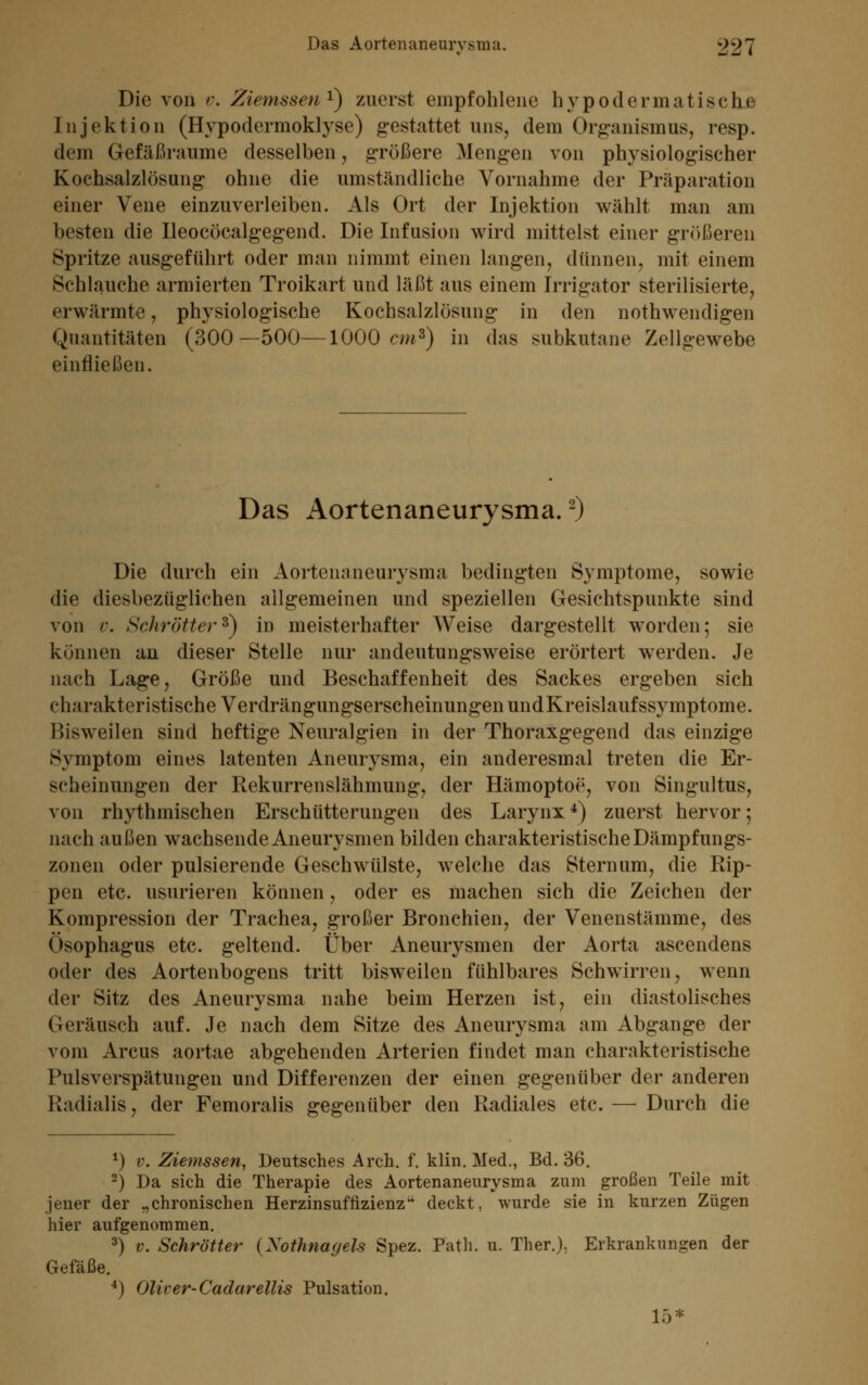 Die von v. Ziemssen1) zuerst empfohlene hypodermatisehe Injektion (Hypodermoklyse) g-estattet uns, dem Organismus, resp. dem Gefäßraume desselben, größere Mengen von physiologischer Kochsalzlösung ohne die umständliche Vornahme der Präparation einer Vene einzuverleiben. Als Ort der Injektion wählt man am besten die Ileocöcalgegend. Die Infusion wird mittelst einer größeren Spritze ausgeführt oder man nimmt einen langen, dünnen, mit einem Schlauehe armierten Troikart und läßt aus einem Irrigator sterilisierte, erwärmte, physiologische Kochsalzlösung in den notwendigen Quantitäten (300—500—1000 cm3) in das subkutane Zellgewebe einfließen. Das Aortenaneurysma.2) Die durch ein Aortenaneurysma bedingten Symptome, sowie die diesbezüglichen allgemeinen und speziellen Gesichtspunkte sind von v. Schrötter*) in meisterhafter Weise dargestellt worden; sie können an dieser Stelle nur andeutungsweise erörtert werden. Je nach Lage, Größe und Beschaffenheit des Sackes ergeben sich charakteristische VerdrängungserscheinungenundKreislaufssymptome. Bisweilen sind heftige Neuralgien in der Thoraxgegend das einzige Symptom eines latenten Aneurysma, ein anderesmal treten die Er- scheinungen der Rekurrenslähmung, der Hämoptoe, von Singultus, von rhythmischen Erschütterungen des Larynx 4) zuerst hervor; nach außen wachsende Aneurysmen bilden charakteristische Dämpfungs- zonen oder pulsierende Geschwülste, welche das Stern um, die Rip- pen etc. usurieren können, oder es machen sich die Zeichen der Kompression der Trachea, großer Bronchien, der Venenstämme, des Ösophagus etc. geltend. Über Aneurysmen der Aorta aseendens oder des Aortenbogens tritt bisweilen fühlbares Schwirren, wenn der Sitz des Aneurysma nahe beim Herzen ist, ein diastolisches Geräusch auf. Je nach dem Sitze des Aneurysma am Abgange der vom Arcus aortae abgehenden Arterien findet man charakteristische Pulsverspätungen und Differenzen der einen gegenüber der anderen Kadialis, der Femoralis gegenüber den Radiales etc. — Durch die *) v. Ziemssen, Deutsches Arch. f. klin. Med., Bd. 36. 3) Da sich die Therapie des Aortenaneurysma zum großen Teile mit jener der „chronischen Herzinsuffizienz1* deckt, wurde sie in kurzen Zügen hier aufgenommen. 3) v. Schrötter (Nothnagels Spez. Path. u. Ther.), Erkrankungen der Gefäße. 4) Oliver-Cadarellis Pulsation. 15*