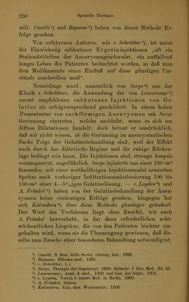 will. Caselli1) und Bignone-) haben von dieser Methode Er- folge gesehen. Von erfahrenen Autoren, wie v. Schroffer 3), ist unter der Einwirkung subkutaner Ergotininjektionen „oft ein Stationärbleiben der Aneurysmageschwulst, ein auffallend langes Leben des Patienten beobachtet worden, so daß man dem Medikamente einen Einfluß auf diese günstigen Um- stände zuschreiben muß. Neuerdings ward, namentlich von Sorgo*) aus der Klinik v. Schroffers. die Anwendung der von Lancereaux*) zuerst empfohlenen subkutanen Injektionen von Ge- latine als erfolgversprechend geschildert. In einem hohen Prozentsatze von sackförmigen Aneurysmen sah Sorgo Gerinnung eintreten, welche ausbleibt, wenn es sich um diffuse Dilatationen handelt; doch betont er ausdrücklich, daß wir nicht wissen, ob die Gerinnung im aneurysmatischen Sacke Folge der Gelatinebehandlung sind, weil der Effekt auch durch das diätetische Regime und die ruhige Rücken- lage bedingt sein kann. Die Injektionen sind, strenge Asepsis vorausgesetzt, ungefährlich. >S'orgo injizierte aus einer 150 cm8 fassenden, mit einer weitkalibrigen Injektionsnadel armierten Spritze nach vorheriger Infiltrationsanästhesierung 100 bis 150cm3 einer 4—5%igen Gelatinelösung. — v. Legeten6) und A. Fränkel7) haben von der Gelatinebehandlung der Aneu- rysmen keine eindeutigen Erfolge gesehen, hingegen hat sich Kalendern*) über diese Methode günstiger geäußert. Der Wert des Verfahrens liegt ohne Zweifel, wie auch A. Fränkel hervorhebt, in der dazu erforderlichen acht- wöchentlichen Liegekur, die von den Patienten leichter ein- gehalten wird, wenn sie die Überzeugung gewinnen, daß die- selbe zum Zwecke einer besonderen Behandlung notwendig ist. *) Caselli, 8. Sess. della Societ. Chirurg, ital., 1891. 2) Bignone, Riforma med., 1895. 3) v. Sehrötter, 1. c. 4) Sorgo, Therapie der Gegenwart, 1900; Zeitschr. f. klin. Med., Bd. 42. 3) Lancereau.r, Acad. d. med., 1900 und Gaz. des höpit, 1901. 6) v. Leyden, Verein f. innere Med. in Berlin, 1900. 7) A. Fränkel, ibidem. 8) Kalendern, Klin.-ther. Wochenschr., 1900.