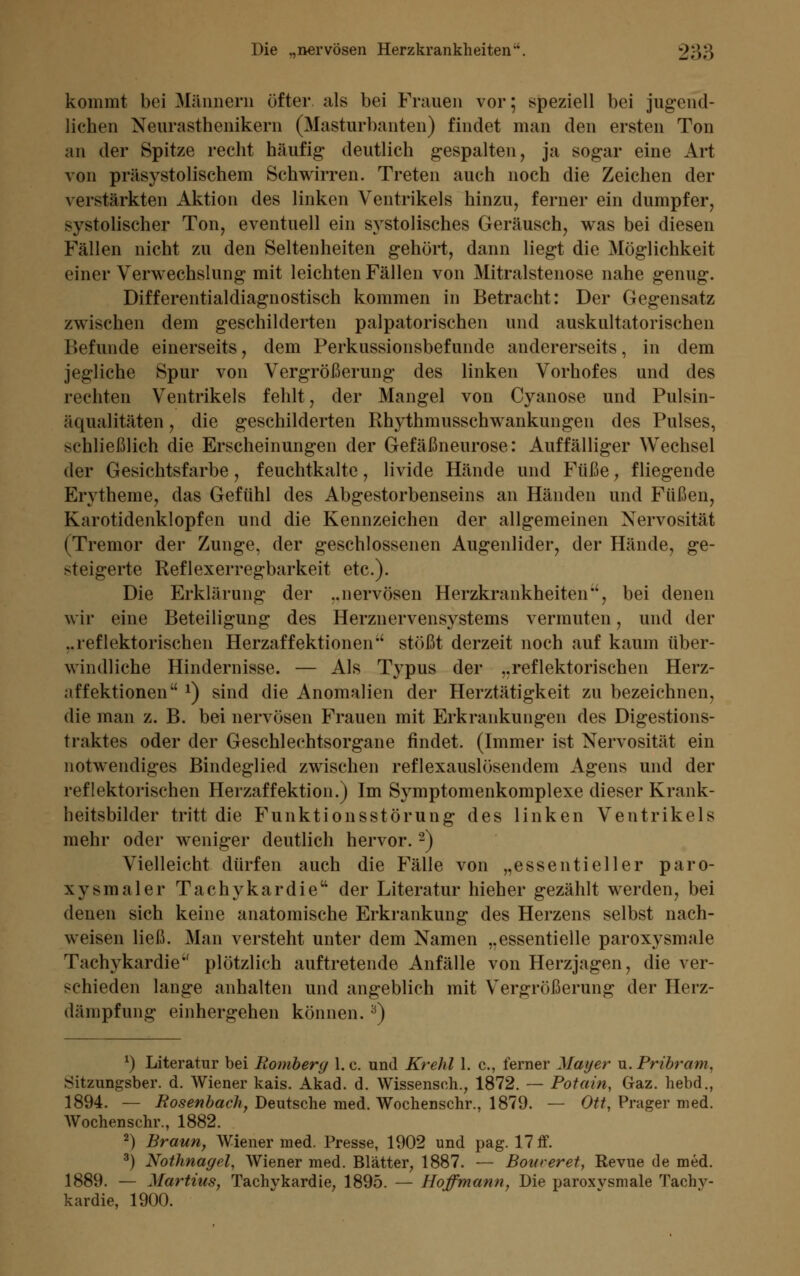 kommt bei Männern öfter als bei Frauen vor; speziell bei jugend- lichen Neurasthenikern (Masturbanten) findet man den ersten Ton an der Spitze recht häufig deutlich gespalten, ja sogar eine Art von präsystolischem Schwirren. Treten auch noch die Zeichen der verstärkten Aktion des linken Ventrikels hinzu, ferner ein dumpfer, systolischer Ton, eventuell ein systolisches Geräusch, was bei diesen Fällen nicht zu den Seltenheiten gehört, dann liegt die Möglichkeit einer Verwechslung mit leichten Fällen von Mitralstenose nahe genug. Differentialdiagnostisch kommen in Betracht: Der Gegensatz zwischen dem geschilderten palpatorischen und auskultatorischen liefunde einerseits, dem Perkussionsbefunde andererseits, in dem jegliche Spur von Vergrößerung des linken Vorhofes und des rechten Ventrikels fehlt, der Mangel von Cyanose und Pulsin- äqualitäten, die geschilderten Rhythmusschwankungen des Pulses, xhließlich die Erscheinungen der Gefäßneurose: Auffälliger Wechsel der Gesichtsfarbe, feuchtkalte, livide Hände und Füße, fliegende Erytheme, das Gefühl des Abgestorbenseins an Händen und Füßen, Karotidenklopfen und die Kennzeichen der allgemeinen Nervosität (Tremor der Zunge, der geschlossenen Augenlider, der Hände, ge- steigerte Reflexerregbarkeit etc.). Die Erklärung der ..nervösen Herzkrankheiten'', bei denen wir eine Beteiligung des Herznervensystems vermuten, und der ..reflektorischen Herzaffektionen stößt derzeit noch auf kaum über- windliche Hindernisse. — Als Typus der ..reflektorischen Herz- affektionen J) sind die Anomalien der Herztätigkeit zu bezeichnen, die man z. B. bei nervösen Frauen mit Erkrankungen des Digestions- traktes oder der Geschlechtsorgane findet. (Immer ist Nervosität ein notwendiges Bindeglied zwischen reflexauslösendem Agens und der reflektorischen Herzaffektion.) Im Symptomenkomplexe dieser Krank- heitsbilder tritt die Funktionsstörung des linken Ventrikels mehr oder weniger deutlich hervor.2) Vielleicht dürfen auch die Fälle von „essentieller paro- xysmaler Tachykardie der Literatur hieher gezählt werden, bei denen sich keine anatomische Erkrankung des Herzens selbst nach- weisen ließ. Man versteht unter dem Namen „essentielle paroxysmale Tachykardie'' plötzlich auftretende Anfälle von Herzjagen, die ver- schieden lange anhalten und angeblich mit Vergrößerung der Herz- dämpfung einhergehen können. 3) *) Literatur bei Rombery 1. e. und Krehl 1. c., ferner Mayer u. Pribram, Sitzungsber. d. Wiener kais. Akad. d. Wissenseh., 1872. — Potain, Gaz. hebd., 1894. — Rosenbach, Deutsche med. Wochenschr., 1879. — Ott, Prager med. Wochenschr., 1882. 2) Braun, Wiener med. Presse, 1902 und pag. 17 ff. ■) Nothnagel, Wiener med. Blätter, 1887. — Boweret, Revue de med. 1889. — Martins, Tachykardie, 1895. — Hoffmann, Die paroxysmale Tachy- kardie, 1900.