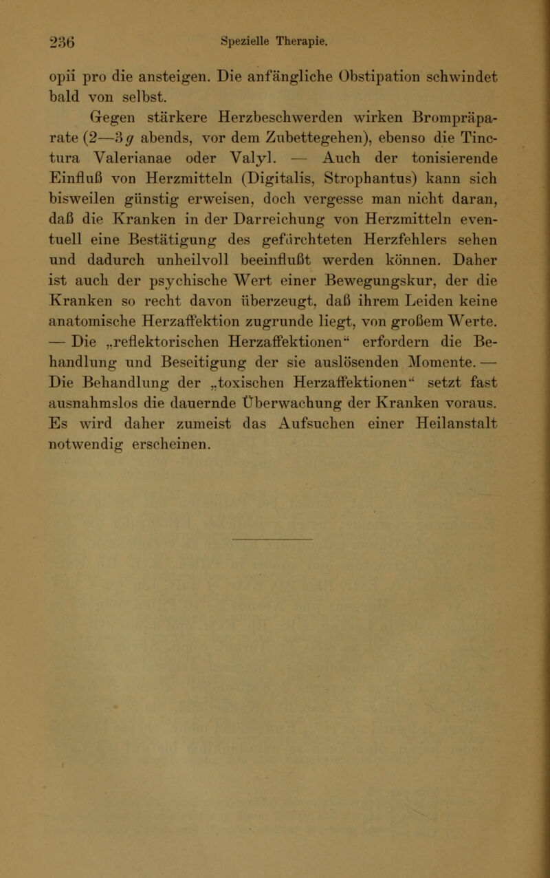 opii pro die ansteigen. Die anfängliche Obstipation schwindet bald von selbst. Gegen stärkere Herzbeschwerden wirken Brompräpa- rate (2—?>g abends, vor dem Zubettegehen), ebenso die Tinc- tura Valerianae oder Valyl. — Auch der tonisierende Einfluß von Herzmitteln (Digitalis, Strophantus) kann sich bisweilen günstig erweisen, doch vergesse man nicht daran, daß die Kranken in der Darreichung von Herzmitteln even- tuell eine Bestätigung des gefürchteten Herzfehlers sehen und dadurch unheilvoll beeinflußt werden können. Daher ist auch der psychische Wert einer Bewegungskur, der die Kranken so recht davon überzeugt, daß ihrem Leiden keine anatomische HerzafFektion zugrunde liegt, von großem Werte. — Die „reflektorischen HerzafFektionen erfordern die Be- handlung und Beseitigung der sie auslösenden Momente. — Die Behandlung der „toxischen Herzaffektionen*' setzt fast ausnahmslos die dauernde Überwachung der Kranken voraus. Es wird daher zumeist das Aufsuchen einer Heilanstalt notwendig erscheinen.