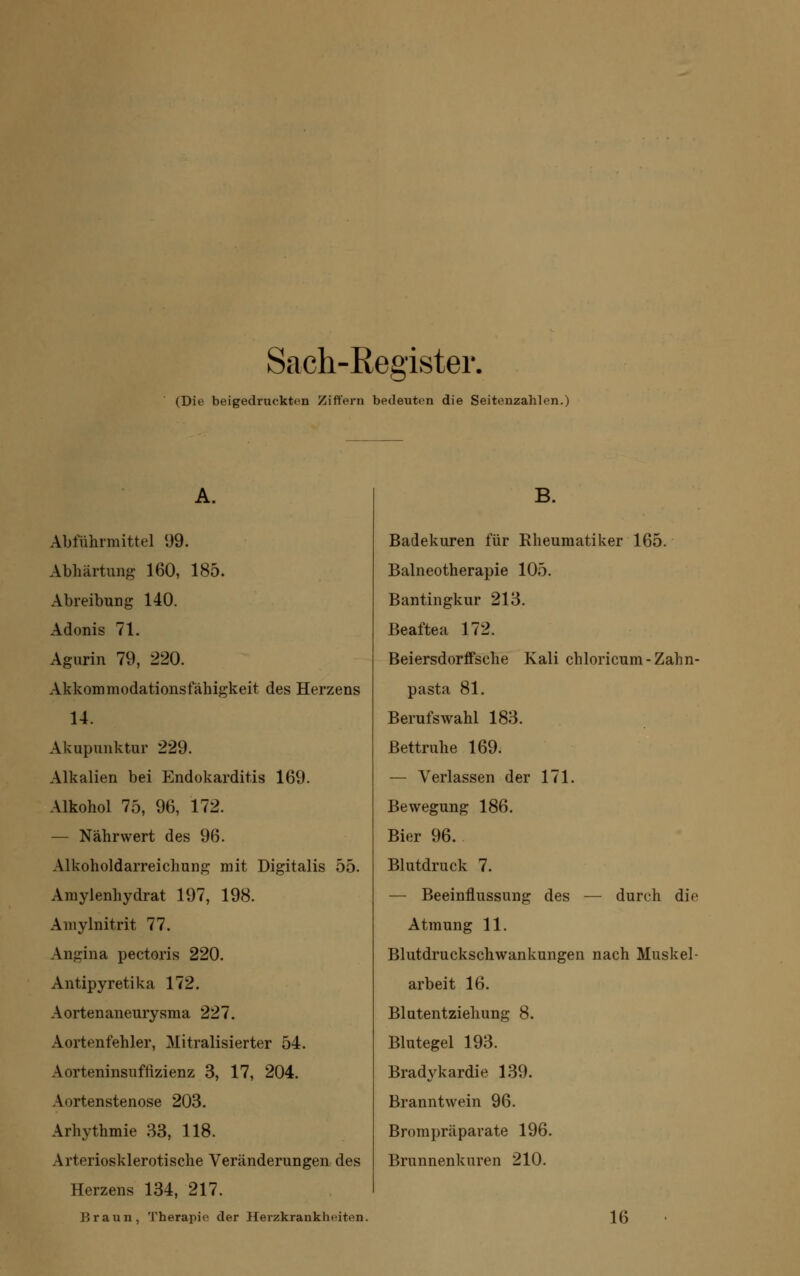 Sach-Register. (Die beigedruckten Ziffern bedeuten die Seitenzahlen.) A. Abführmittel 99. Abhärtung 160, 185. Abreibung 140. Adonis 71. Agurin 79, 220. Akkommodationsfähigkeit des Herzens 14. Akupunktur 229. Alkalien bei Endokarditis 169. Alkohol 75, 96, 172. — Nährwert des 96. Alkoholdarreichung mit Digitalis 55. Amylenhydrat 197, 198. Amylnitrit 77. Angina pectoris 220. Antipyretika 172. Aortenaneurysma 227. Aortenfehler, Mitralisierter 54. Aorteninsuffizienz 3, 17, 204. Aortenstenose 203. Arhythmie 33, 118. Arteriosklerotische Veränderungen des Herzens 134, 217. Braun, Therapie der Herzkrankheiten. B. Badekuren für Rheumatiker 165. Balneotherapie 105. Bantingkur 213. Beaftea 172. Beiersdorffsche Kali chloricum-Zahn- pasta 81. Berufswahl 183. Bettruhe 169. — Verlassen der 171. Bewegung 186. Bier 96. Blutdruck 7. — Beeinflussung des — durch die Atmung 11. Blutdruckschwankungen nach Muskel- arbeit 16. Blutentziehung 8. Blutegel 193. Bradykardie 139. Branntwein 96. Brompräparate 196. Brunnenkuren 210. 16