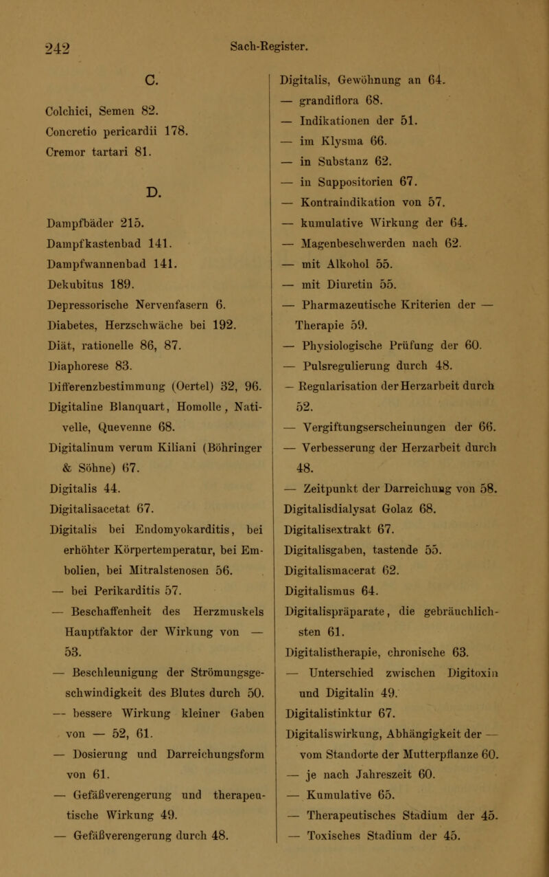 C. Colchici, Semen 82. Concretio pericardii 178. Cremor tartari 81. D. Dampfbäder 215. Dampf kastenbad 141. Dampfwannenbad 141. Dekubitus 189. Depressorische Nervenfasern 6. Diabetes, Herzschwäche bei 192. Diät, rationelle 86, 87. Diaphorese 83. Ditt'erenzbestimmung (Oertel) 32, 96. Digitaline Blanquart, Homolle , Nati- velle, Quevenne 68. Digitalinum verum Kiliani (Böhringer & Söhne) 67. Digitalis 44. Digitalisacetat 67. Digitalis bei Endomyokarditis, bei erhöhter Körpertemperatur, bei Em- bolien, bei Mitralstenosen 56. — bei Perikarditis 57. — Beschaffenheit des Herzmuskels Hauptfaktor der Wirkung von — 53. — Beschleunigung der Strömungsge- schwindigkeit des Blutes durch 50. — bessere Wirkung kleiner Gaben von — 52, 61. — Dosierung und Darreichungsform von 61. — Gefäß Verengerung und therapeu- tische Wirkung 49. — Gefäß Verengerung durch 48. Digitalis, Gewöhnung an 64. — grandiflora 68. — Indikationen der 51. — im Klysma 66. — in Substanz 62. — in Suppositorien 67. — Kontraindikation von 57. — kumulative Wirkung der 64. — Magenbeschwerden nach 62. — mit Alkohol 55. — mit Diuretin 55. — Pharmazeutische Kriterien der — Therapie 59. — Physiologische Prüfung der 60. — Pulsregulierung durch 48. — Regularisation der Herzarbeit durch 52. — Vergiftungserscheinungen der 66. — Verbesserung der Herzarbeit durch 48. — Zeitpunkt der Darreichung von 58. Digitalisdialysat Golaz 68. Digitalisextrakt 67. Digitalisgaben, tastende 55. Digitalismacerat 62. Digitalismus 64. Digitalispräparate, die gebräuchlich- sten 61. Digitalistherapie, chronische 63. — Unterschied zwischen Digitoxin und Digitalin 49. Digitalistinktur 67. Digitaliswirkung, Abhängigkeit der — vom Standorte der Mutterpflanze 60. — je nach Jahreszeit 60. — Kumulative 65. — Therapeutisches Stadium der 45. — Toxisches Stadium der 45.