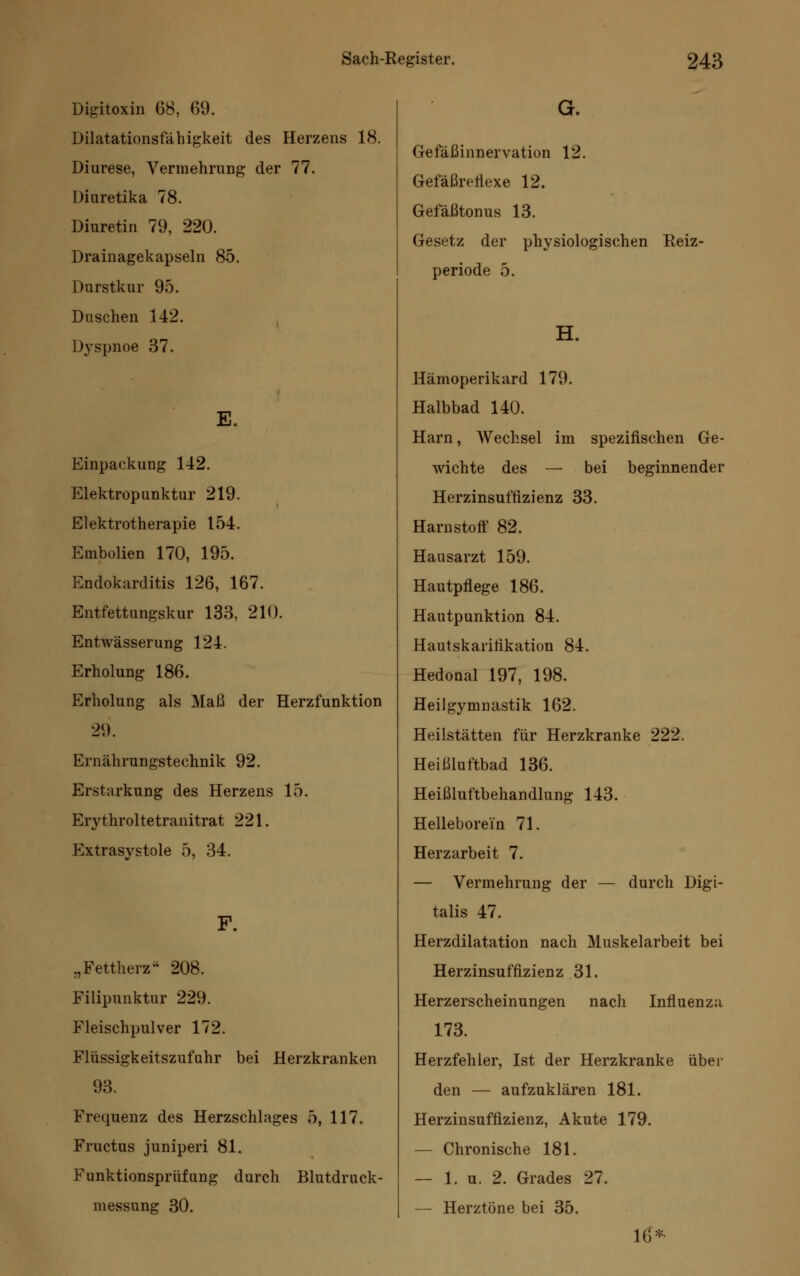 Digitoxin 68, 69. Dilatationsfähigkeit des Herzens 18. Diurese, Vermehrung der 77. Diuretika 78. Diuretin 79, 220. Drainagekapseln 85. Durstkur 95. Duschen 142. Dyspnoe 37. E. Einpackung 142. Elektropunktur 219. Elektrotherapie 154. Embolien 170, 195. Endokarditis 126, 167. Entfettungskur 133, 210. Entwässerung 124. Erholung 186. Erholung als Maß der Herzfunktion 29. Ernährungstechnik 92. Erstarkung des Herzens 15. Erythroltetranitrat 221. Extrasystole 5, 34. „Fettherz 208. Filipunktur 229. Fleischpulver 172. Flüssigkeitszufahr bei Herzkranken 93. Frequenz des Herzschlages 5, 117. Fructus juniperi 81. Funktionsprüfung durch Blutdruck- messung 30. G. Gefäßinnervation 12. Gefäßrchexe 12. Gefäßtonus 13. Gesetz der physiologischen Heiz- periode 5. H. Hämoperikard 179. Halbbad 140. Harn, AVechsel im spezifischen Ge- wichte des — bei beginnender Herzinsuffizienz 33. Harnstoff 82. Hausarzt 159. Hautpflege 186. Hautpunktion 84. Hautskarifikation 84. Hedonal 197, 198. Heilgymnastik 162. Heilstätten für Herzkranke 222. Heißluftbad 136. Heißluftbehandlung 143. Helleborei'n 71. Herzarbeit 7. — Vermehrung der — durch Digi- talis 47. Herzdilatation nach Muskelarbeit bei Herzinsuffizienz 31. Herzerscheinungen nach Influenza 173. Herzfehler, Ist der Herzkranke über den — aufzuklären 181. Herzinsuffizienz, Akute 179. — Chronische 181. — 1. u. 2. Grades 27. — Herztöne bei 35. 16*