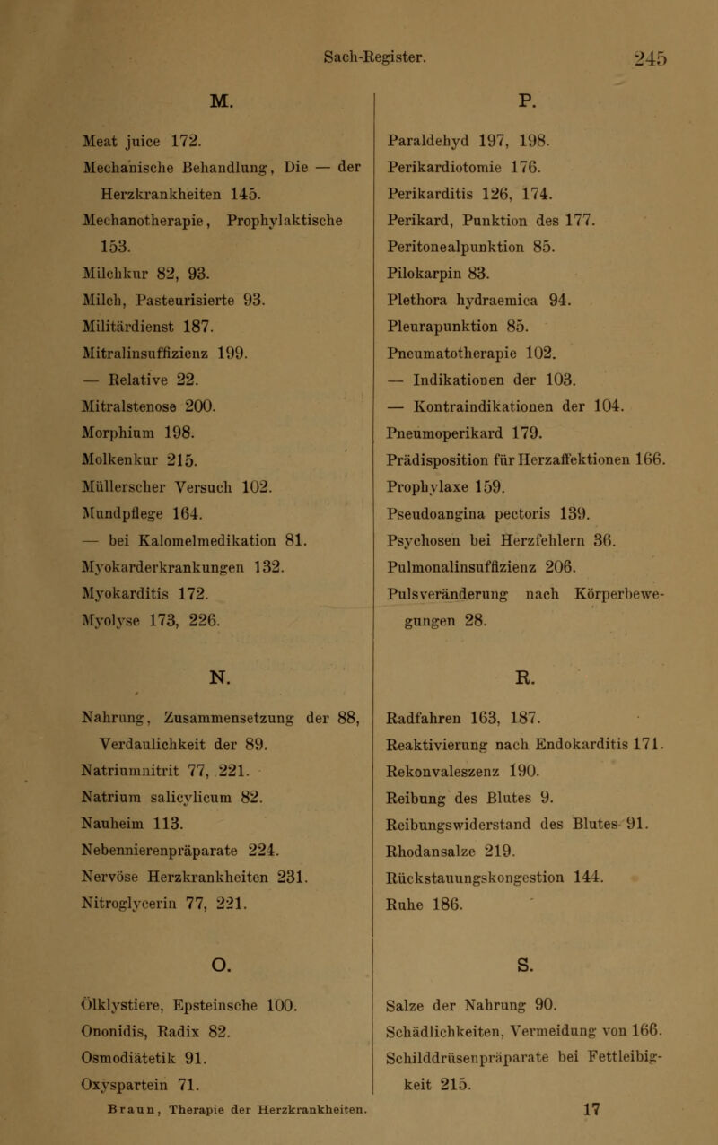 M. Meat juice 172. Mechanische Behandlung, Die — der Herzkrankheiten 145. Mechanotherapie, Prophylaktische 153. Milchkur 82, 93. Milch, Pasteurisierte 93. Militärdienst 187. Mitralinsuffizienz 199. — Relative 22. Mitralstenose 200. Morphium 198. Molkenkur 215. Müllerscher Versuch 102. Mundpflege 164. — bei Kalomelmedikation 81. Mvokarderkrankungen 132. Myokarditis 172. Myolyse 173, 226. N. Nahrung, Zusammensetzung der 88, Verdaulichkeit der 89. Natriumnitrit 77, 221. Natrium salicylicum 82. Nauheim 113. Nebennierenpräparate 224. Nervöse Herzkrankheiten 231. Nitroglycerin 77, 221. Ölklystiere, Epsteinsche 100. Ononidis, Radix 82. Osmodiätetik 91. Oxyspartein 71. Braun, Therapie der Herzkrankheiten. Paraldehyd 197, 198. Perikardiotomie 176. Perikarditis 126, 174. Perikard, Punktion des 177. Peritonealpunktion 85. Pilokarpin 83. Plethora hydraemica 94. Pleurapunktion 85. Pneumatotherapie 102. — Indikatiooen der 103. — Kontraindikationen der 104. Pneumoperikard 179. Prädisposition für Herzaffektionen 166. Prophylaxe 159. Pseudoangina pectoris 139. Psychosen bei Herzfehlern 36. Pulmonalinsufflzienz 206. Pulsveränderung nach Körperbewe- gungen 28. R. Radfahren 163, 187. Reaktivierung nach Endokarditis 171. Rekonvaleszenz 190. Reibung des Blutes 9. Reibungswiderstand des Blutes 91. Rhodansalze 219. Rückstauungskongestion 144. Ruhe 186. S. Salze der Nahrung 90. Schädlichkeiten, Vermeidung von 166. Schilddrüsenpräparate bei Fettleibig- keit 215. 17