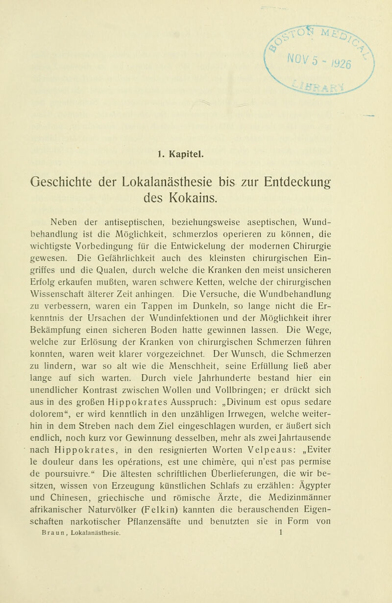 Geschichte der Lokalanästhesie bis zur Entdeckung des Kokains. Neben der antiseptischen, beziehungsweise aseptischen, Wund- behandlung ist die MögUchkeit, schmerzlos operieren zu können, die wichtigste Vorbedingung für die Entwickelung der modernen Chirurgie gewesen. Die Gefährlichkeit auch des kleinsten chirurgischen Ein- griffes und die Qualen, durch welche die Kranken den meist unsicheren Erfolg erkaufen mußten, waren schwere Ketten, welche der chirurgischen Wissenschaft älterer Zeit anhingen. Die Versuche, die Wundbehandlung zu verbessern, waren ein Tappen im Dunkeln, so lange nicht die Er- kenntnis der Ursachen der Wundinfektionen und der Möglichkeit ihrer Bekämpfung einen sicheren Boden hatte gewinnen lassen. Die Wege, welche zur Erlösung der Kranken von chirurgischen Schmerzen führen konnten, waren weit klarer vörgezeichnet. Der Wunsch, die Schmerzen zu lindern, war so alt wie die Menschheit, seine Erfüllung ließ aber lange auf sich warten. Durch viele Jahrhunderte bestand hier ein unendhcher Kontrast zwischen Wollen und Vollbringen; er drückt sich aus in des großen Hippokrates Ausspruch: „Divinum est opus sedare dolorem, er wird kenntlich in den unzähligen Irrwegen, welche weiter- hin in dem Streben nach dem Ziel eingeschlagen wurden, er äußert sich endlich, noch kurz vor Gewinnung desselben, mehr als zwei Jahrtausende nach Hippokrates, in den resignierten Worten Velpeaus: „Eviter le douleur dans les Operations, est une chimere, qui n'est pas permise de poursuivre. Die ältesten schriftlichen Überlieferungen, die wir be- sitzen, wissen von Erzeugung künstlichen Schlafs zu erzählen: Ägypter und Chinesen, griechische und römische Ärzte, die Medizinmänner afrikanischer Naturvölker (Feikin) kannten die berauschenden Eigen- schaften narkotischer Pflanzensäfte und benutzten sie in Form von Braun, Lokalanästhesie. 1