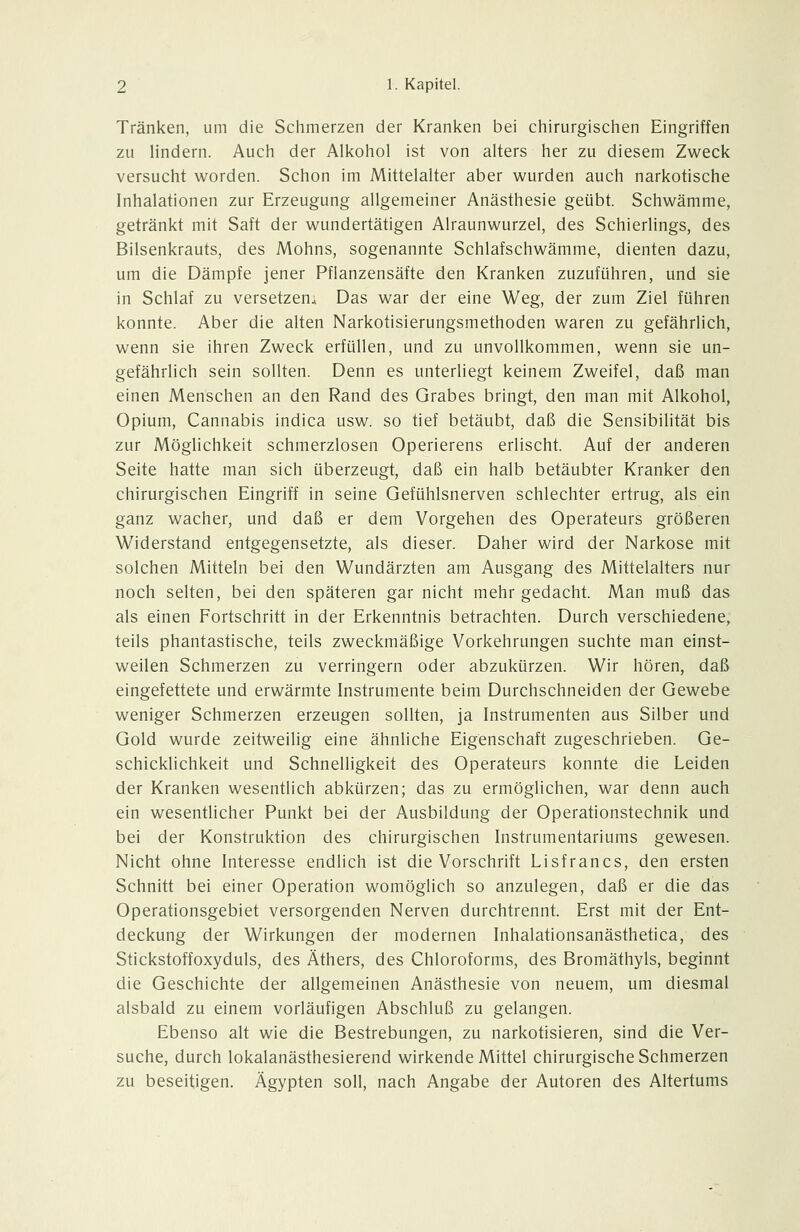 Tränken, um die Schmerzen der Kranken bei chirurgischen Eingriffen zu lindern. Auch der Alkohol ist von alters her zu diesem Zweck versucht worden. Schon im Mittelalter aber wurden auch narkotische Inhalationen zur Erzeugung allgemeiner Anästhesie geübt. Schwämme, getränkt mit Saft der wundertätigen Alraunwurzel, des Schierlings, des Bilsenkrauts, des Mohns, sogenannte Schlafschwämme, dienten dazu, um die Dämpfe jener Pflanzensäfte den Kranken zuzuführen, und sie in Schlaf zu versetzen; Das war der eine Weg, der zum Ziel führen konnte. Aber die alten Narkotisierungsmethoden waren zu gefährlich, wenn sie ihren Zweck erfüllen, und zu unvollkommen, wenn sie un- gefährlich sein sollten. Denn es unterliegt keinem Zweifel, daß man einen Menschen an den Rand des Grabes bringt, den man mit Alkohol, Opium, Cannabis indica usw. so tief betäubt, daß die Sensibilität bis zur Möglichkeit schmerzlosen Operierens erlischt. Auf der anderen Seite hatte man sich überzeugt, daß ein halb betäubter Kranker den chirurgischen Eingriff in seine Gefühlsnerven schlechter ertrug, als ein ganz wacher, und daß er dem Vorgehen des Operateurs größeren Widerstand entgegensetzte, als dieser. Daher wird der Narkose mit solchen Mitteln bei den Wundärzten am Ausgang des Mittelalters nur noch selten, bei den späteren gar nicht mehr gedacht. Man muß das als einen Fortschritt in der Erkenntnis betrachten. Durch verschiedene, teils phantastische, teils zweckmäßige Vorkehrungen suchte man einst- weilen Schmerzen zu verringern oder abzukürzen. Wir hören, daß eingefettete und erwärmte Instrumente beim Durchschneiden der Gewebe weniger Schmerzen erzeugen sollten, ja Instrumenten aus Silber und Gold wurde zeitweilig eine ähnliche Eigenschaft zugeschrieben. Ge- schicklichkeit und Schnelligkeit des Operateurs konnte die Leiden der Kranken wesentlich abkürzen; das zu ermöglichen, war denn auch ein wesentlicher Punkt bei der Ausbildung der Operationstechnik und bei der Konstruktion des chirurgischen Instrumentariums gewesen. Nicht ohne Interesse endlich ist die Vorschrift Lisfrancs, den ersten Schnitt bei einer Operation womöglich so anzulegen, daß er die das Operationsgebiet versorgenden Nerven durchtrennt. Erst mit der Ent- deckung der Wirkungen der modernen Inhalationsanästhetica, des Stickstoffoxyduls, des Äthers, des Chloroforms, des Bromäthyls, beginnt die Geschichte der allgemeinen Anästhesie von neuem, um diesmal alsbald zu einem vorläufigen Abschluß zu gelangen. Ebenso alt wie die Bestrebungen, zu narkotisieren, sind die Ver- suche, durch lokalanästhesierend wirkende Mittel chirurgische Schmerzen zu beseitigen. Ägypten soll, nach Angabe der Autoren des Altertums