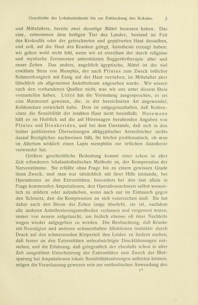 und Mittelalters, bereits zwei derartige Mittel besessen haben. Das eine, entnommen dem heiligen Tier des Landes, bestand im Fett des Krokodils oder der getrockneten und gepulverten Haut desselben, und soll, auf die Haut des Kranken gelegt, Anästhesie erzeugt haben: wir gehen wohl nicht fehl, wenn wir es einreihen der durch religiöse und mystische Zeremonien unterstützten Suggestivtherapie alter und neuer Zeiten. Das andere, angeblich ägyptische, Mittel ist der viel erwähnte Stein von Memphis, der nach Plinius zum Zweck örtlicher Schmerzlosigkeit mit Essig auf der Haut verrieben, im Mittelalter aber fälschlich als allgemeines Anästheticum angesehen wurde. Wir wissen nach den vorhandenen Quellen nicht, was wir uns unter diesem Stein vorzustellen haben. Littre hat die Vermutung ausgesprochen, es sei eine Marmorart gewesen, die, in der bezeichneten Art angewendet, Kohlensäure entwickelt habe. Dem ist entgegenzuhalten, daß Kohlen- säure die Sensibilität der intakten Haut nicht beeinflußt. Husemann hält es im Hinblick auf die auf Hörensagen beruhenden Angaben von Plinius und Dioskorides, und bei dem Umstände, daß sich in den bisher publizierten Übersetzungen altägyptischer Arzneibücher nichts darauf Bezügliches nachweisen läßt, für höchst problematisch, ob man im Altertum wirklich einen Lapis memphitis zur örtlichen Anästhesie verwendet hat. Größere geschichtliche Bedeutung kommt einer schon in alter Zeit erfundenen lokalanästhetischen Methode zu, der Kompression der Nervenstämme. Sie erfüllte ohne Frage bis zu einem gewissen Grade ihren Zweck, und man war tatsächlich mit ihrer Hilfe imstande, bei Operationen an den Extremitäten, besonders bei den fast allein in Frage kommenden Amputationen, den Operationsschmerz selbst wesent- lich zu mildern oder aufzuheben, wenn auch nur im Eintausch gegen den Schmerz, den die Kompression an sich verursachen muß. Sie hat daher auch den Strom der Zeiten lange überlebt, sie ist, nachdem alle anderen Anästhesierungsmethoden verlassen und vergessen waren, immer von neuem aufgetaucht, um freilich ebenso oft ihrer Nachteile wegen wieder aufgegeben zu werden. Die Beobachtung, daß Kranke mit Neuralgien und anderen schmerzhaften Affektionen instinktiv durch Druck auf den schmerzenden Körperteil ihre Leiden zu lindern suchen, daß ferner an den Extremitäten unbeabsichtigte Drucklähmungen ent- stehen, und die Erfahrung, daß gelegentlich der ebenfalls schon in alter Zeit ausgeübten Umschnürung der Extremitäten zum Zweck der Blut- sparung bei Amputationen lokale Sensibilitätsstörungen auftreten können, mögen die Veranlassung gewesen sein zur methodischen Anwendung des 1*