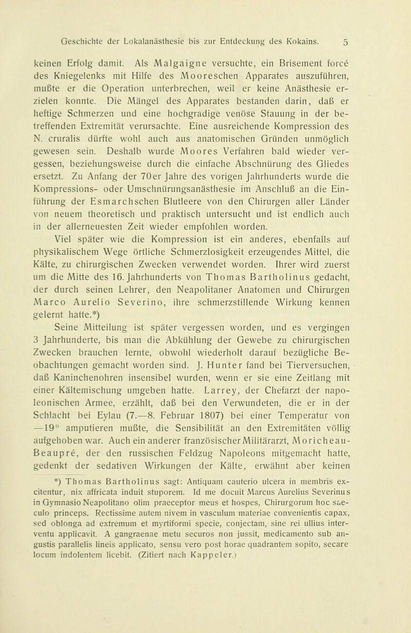 keinen Erfolg damit. Als Malgaigne versuchte, ein Brisement force des Kniegelenks mit Hilfe des Mooreschen Apparates auszuführen, mußte er die Operation unterbrechen, weil er keine Anästhesie er- zielen konnte. Die Mängel des Apparates bestanden darin, daß er heftige Schmerzen und eine hochgradige venöse Stauung in der be- treffenden Extremität verursachte. Eine ausreichende Kompression des N. cruralis dürfte v^^ohl auch aus anatomischen Gründen unmöglich gewesen sein. Deshalb wurde Moores Verfahren bald wieder ver- gessen, beziehungsweise durch die einfache Abschnürung des Gliedes ersetzt. Zu Anfang der 70er Jahre des vongen Jahrhunderts wurde die Kompressions- oder Umschnürungsanästhesie im Anschluß an die Ein- führung der Esmarchschen Blutleere von den Chirurgen aller Länder von neuem theoretisch und praktisch untersucht und ist endlich auch in der allerneuesten Zeit wieder empfohlen worden. Viel später wie die Kompression ist ein anderes, ebenfalls auf physikalischem Wege örtliche Schmerzlosigkeit erzeugendes Mittel, die Kälte, zu chirurgischen Zwecken verwendet worden. Ihrer wird zuerst um die Mitte des 16. Jahrhunderts von Thomas Bartholinus gedacht, der durch seinen Lehrer, den Neapolitaner Anatomen und Chirurgen Marco Aurelio Severino, ihre schmerzstillende Wirkung kennen gelernt hatte.*) Seine Mitteilung ist später vergessen worden, und es vergingen 3 Jahrhunderte, bis man die Abkühlung der Gewebe zu chirurgischen Zwecken brauchen lernte, obwohl wiederholt darauf bezügliche Be- obachtungen gemacht worden sind. J. Hunter fand bei Tierversuchen, daß Kaninchenohren insensibel wurden, wenn er sie eine Zeitlang mit einer Kältemischung umgeben hatte. Larrey, der Chefarzt der napo- leonischen Armee, erzählt, daß bei den Verwundeten, die er in der Schlacht bei Eylau (7.—8. Februar 1807) bei einer Temperatur von —19*^ amputieren mußte, die Sensibilität an den Extremitäten völlig aufgehoben war. Auch ein anderer französischer Militärarzt, Moricheau- Beaupre, der den russischen Feldzug Napoleons mitgemacht hatte, gedenkt der sedativen Wirkungen der Kälte, erwähnt aber keinen *) Thomas Bartholinus sagt: Antiquam cauterio ulcera in membris ex- citentur, nix affricata induit stuporem. Id me docuit Marcus Aurehus Severinus in Gymnasio NeapoHtano olim praeceptor meus et hospes, Chirurgorum hoc sae- culo princeps. Rectissime autem nivem in vasculum materiae convenientis capax, sed oblonga ad extremum et myrtiformi specie, conjectam, sine rei ullius inter- ventu appücavit. A gangraenae metu securos non jussit, medicamento sub an- gustis parallelis lineis applicato, sensu vero post horae quadrantem sopito, secare locum indolentem licebit. (Zitiert nach Kappeler.j