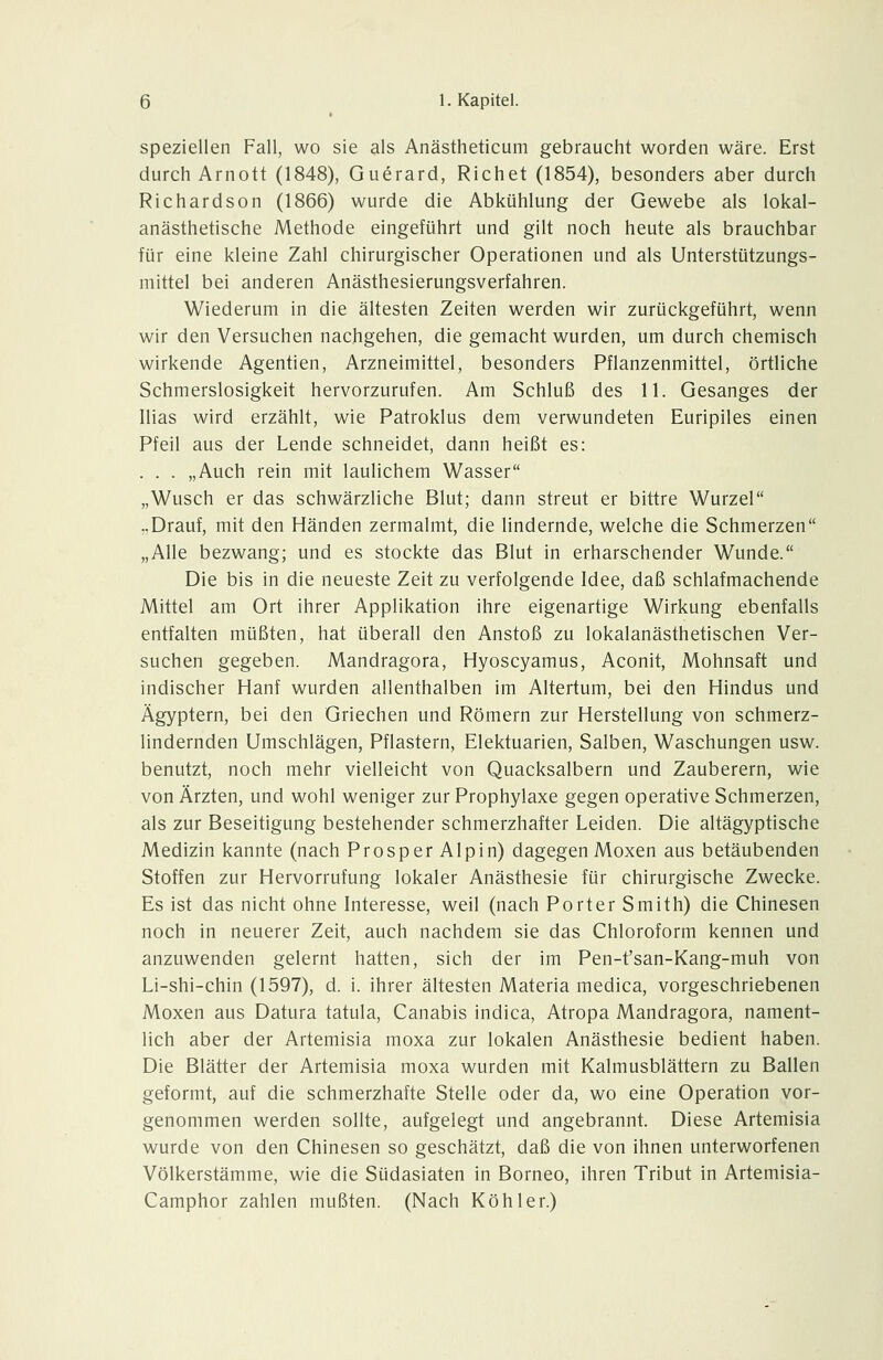 speziellen Fall, wo sie als Anästheticum gebraucht worden wäre. Erst durch Arnott (1848), Guerard, Richet (1854), besonders aber durch Richardson (1866) wurde die Abkühlung der Gewebe als lokal- anästhetische Methode eingeführt und gilt noch heute als brauchbar für eine kleine Zahl chirurgischer Operationen und als Unterstützungs- mittel bei anderen Anästhesierungsverfahren. Wiederum in die ältesten Zeiten werden wir zurückgeführt, wenn wir den Versuchen nachgehen, die gemacht wurden, um durch chemisch wirkende Agentien, Arzneimittel, besonders Pflanzenmittel, örtliche Schmerslosigkeit hervorzurufen. Am Schluß des 11. Gesanges der Ilias wird erzählt, wie Patroklus dem verwundeten Euripiles einen Pfeil aus der Lende schneidet, dann heißt es: . . . „Auch rein mit laulichem Wasser „Wusch er das schwärzliche Blut; dann streut er bittre Wurzel „Drauf, mit den Händen zermalmt, die lindernde, welche die Schmerzen „Alle bezwang; und es stockte das Blut in erharschender Wunde. Die bis in die neueste Zeit zu verfolgende Idee, daß schlafmachende Mittel am Ort ihrer Applikation ihre eigenartige Wirkung ebenfalls entfalten müßten, hat überall den Anstoß zu lokalanästhetischen Ver- suchen gegeben. Mandragora, Hyoscyamus, Aconit, Mohnsaft und indischer Hanf wurden allenthalben im Altertum, bei den Hindus und Ägyptern, bei den Griechen und Römern zur Herstellung von schmerz- lindernden Umschlägen, Pflastern, Elektuarien, Salben, Waschungen usw. benutzt, noch mehr vielleicht von Quacksalbern und Zauberern, wie von Ärzten, und wohl weniger zur Prophylaxe gegen operative Schmerzen, als zur Beseitigung bestehender schmerzhafter Leiden. Die altägyptische Medizin kannte (nach Prosper Alpin) dagegen Moxen aus betäubenden Stoffen zur Hervorrufung lokaler Anästhesie für chirurgische Zwecke. Es ist das nicht ohne Interesse, weil (nach Porter Smith) die Chinesen noch in neuerer Zeit, auch nachdem sie das Chloroform kennen und anzuwenden gelernt hatten, sich der im Pen-t'san-Kang-muh von Li-shi-chin (1597), d. i. ihrer ältesten Materia medica, vorgeschriebenen Moxen aus Datura tatula, Canabis indica, Atropa Mandragora, nament- lich aber der Artemisia moxa zur lokalen Anästhesie bedient haben. Die Blätter der Artemisia moxa wurden mit Kalmusblättern zu Ballen geformt, auf die schmerzhafte Stelle oder da, wo eine Operation vor- genommen werden sollte, aufgelegt und angebrannt. Diese Artemisia wurde von den Chinesen so geschätzt, daß die von ihnen unterworfenen Völkerstämme, wie die Südasiaten in Borneo, ihren Tribut in Artemisia- Camphor zahlen mußten. (Nach Köhler.)