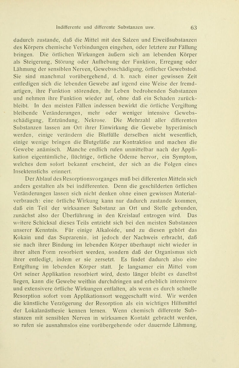 dadurch zustande, daß die Mittel mit den Salzen und Eiweißsubstanzen des Körpers chemisciie Verbindungen eingehen, oder letztere zur Fällung bringen. Die örtlichen Wirkungen äußern sich am lebenden Körper als Steigerung, Störung oder Aufhebung der Funktion, Erregung oder Lähmung der sensiblen Nerven, Gewebsschädigung, örtlicher Gewebstod. Sie sind manchmal vorübergehend, d. h. nach einer gewissen Zeit entledigen sich die lebenden Gewebe auf irgend eine Weise der fremd- artigeii, ihre Funktion störenden, ihr Leben bedrohenden Substanzen und nehmen ihre Funktion wieder auf, ohne daß ein Schaden zurück- bleibt. In den meisten Fällen indessen bewirkt die örtliche Vergiftung bleibende Veränderungen, mehr oder weniger intensive Gewebs- schädigung, Entzündung, Nekrose. Die Mehrzahl aller differenten Substanzen lassen am Ort ihrer Einwirkung die Gewebe hyperämisch werden, einige verändern die Blutfülle derselben nicht wesentlich, einige wenige bringen die Blutgefäße zur Kontraktion und machen die Gewebe anämisch. Manche endlich rufen unmittelbar nach der Appli- kation eigentümliche, flüchtige, örtliche Ödeme hervor, ein Symptom, welches dem sofort bekannt erscheint, der sich an die Folgen eines Insektenstichs erinnert. Der Ablauf des Resorptionsvorganges muß bei differenten Mitteln sich anders gestalten als bei indifferenten. Denn die geschilderten örtlichen Veränderungen lassen sich nicht denken ohne einen gewissen Material- verbrauch: eine örtliche Wirkung kann nur dadurch zustande kommen, daß ein Teil der wirksamen Substanz an Ort und Stelle gebunden, zunächst also der Überführung in den Kreislauf entzogen wird. Das weitere Schicksal dieses Teils entzieht sich bei den. meisten Substanzen unserer Kenntnis. Für einige Alkaloide, und zu diesen gehört das Kokain und das Suprarenin, ist jedoch der Nachweis erbracht, daß sie nach ihrer Bindung im lebenden Körper überhaupt nicht wieder in ihrer alten Form resorbiert werden, sondern daß der Organismus sich ihrer entledigt, indem er sie zersetzt. Es findet dadurch also eine Entgiftung im lebenden Körper statt. Je langsamer ein Mittel vom Ort seiner Applikation resorbiert wird, desto länger bleibt es daselbst liegen, kann die Gewebe weithin durchdringen und erheblich intensivere und extensivere örtliche Wirkungen entfalten, als wenn es durch schnelle Resorption sofort vom Applikationsort weggeschafft wird. Wir werden die künstliche Verzögerung der Resorption als ein wichtiges Hilfsmittel der Lokalanästhesie kennen lernen. Wenn chemisch differente Sub- stanzen mit sensiblen Nerven in wirksamen Kontakt gebracht werden, so rufen sie ausnahmslos eine vorübergehende oder dauernde Lähmung,