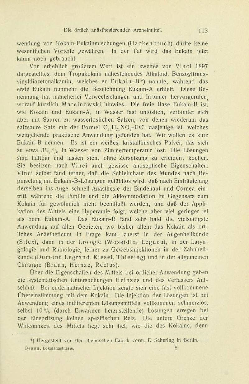 Wendung von Kokain-Eukainmischungen (Hackenbruch) dürfte keine wesentlichen Vorteile gewähren. In der Tat wird das Eukain jetzt kaum noch gebraucht. Von erheblich größerem Wert ist ein zweites von Vinci 1897 dargestelltes, dem Tropakokain nahestehendes Alkaloid, Benzoyltrans- vinyldiazetonalkamin, welches er Eukain-B*) nannte, während das erste Eukain nunmehr die Bezeichnung Eukain-A erhielt. Diese Be- nennung hat mancherlei Verwechselungen und Irrtümer hervorgerufen^ worauf kürzlich Marcinowski hinwies. Die freie Base Eukain-B ist, wie Kokain und Eukain-A, in Wasser fast unlöslich, verbindet sich aber mit Säuren zu wasserlöslichen Salzen, von denen wiederum das salzsaure Salz mit der Formel C15H21NO2-HCI dasjenige ist, welches weitgehende praktische Anwendung gefunden hat. Wir wollen es kurz Eukain-B nennen. Es ist ein weißes, kristallinisches Pulver, das sich zu etwa 3V2 Vo i Wasser von Zimmertemperatur löst. Die Lösungen sind haltbar und lassen sich, ohne Zersetzung zu erleiden, kochen. Sie besitzen nach Vinci auch gewisse antiseptische Eigenschaften. Vinci selbst fand ferner, daß die Schleimhaut des Mundes nach Be- pinselung mit Eukain-B-Lösungen gefühllos wird, daß nach Einträufelung derselben ins Auge schnell Anästhesie der Bindehaut und Cornea ein- tritt, während die Pupille und die Akkommodation im Gegensatz zum Kokain für gewöhnlich nicht beeinflußt werden, und daß der Appli- kation des Mittels eine Hyperämie folgt, welche aber viel geringer ist als beim Eukain-A. Das Eukain-B fand sehr bald die vielseitigste Anwendung auf allen Gebieten, wo bisher allein das Kokain als ört- liches Anästheticum in Frage kam; zuerst in der Augenheilkunde (Silex), dann in der Urologie (Wossidlo, Legueu), in der Laryn- gologie und Rhinologie, ferner zu Gewebsinjektionen in der Zahnheil- kunde (Dumont, Legrand, Kiesel, Thiesing) und in der allgemeinen Chirurgie (Braun, Heinze, Reclus). Über die Eigenschaften des Mittels bei örtlicher Anwendung geben die systematischen Untersuchungen Heinzes und des Verfassers Auf- schluß. Bei endermatischer Injektion zeigte sich eine fast vollkommene Übereinstimmung mit dem Kokain. Die Injektion der Lösungen ist bei Anwendung eines indifferenten Lösungsmittels vollkommen schmerzlos, selbst lO'^'o (durch Erwärmen herzustellende) Lösungen erregen bei der Einspritzung keinen spezifischen Reiz. Die untere Grenze der Wirksamkeit des Mittels liegt sehr tief, wie die des Kokains, denn *) Hergestellt von der chemischen Fabrik vorm. E. Schering in Beriin. Braun, Lokalanästhesie. 8