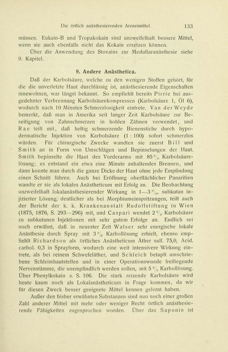 müssen. Eiikain-B und Tropakokain sind unzweifelhaft bessere Mittel, wenn sie auch ebenfalls nicht das Kokain ersetzen können. Über die Anwendung des Stovains zur Medullaranästhesie siehe 9. Kapitel. 9. Andere Anästhetica. Daß der Karbolsäure, welche zu den wenigen Stoffen gehört, für die die unverletzte Haut durchlässig ist, anästhesierende Eigenschaften innewohnen, war längst bekannt. So empfiehlt bereits Pirrie bei aus- gedehnter Verbrennung Karbolsäurekompressen (Karbolsäure 1, Öl 6), wodurch nach 10 Minuten Schmerzlosigkeit eintrete. Van derWeyde bemerkt, daß man in Amerika seit langer Zeit Karbolsäure zur Be- seitigung von Zahnschmerzen in hohlen Zähnen verwendet, und Rae teilt mit, daß heftig schmerzende Bienenstiche durch hypo- dermatische Injektion von Karbolsäure (1 : 100) sofort schmerzlos würden. Für chirurgische Zwecke wandten sie zuerst Bill und Smith an in Form von Umschlägen und Bepinselungen der Haut, Smith bepinselte die Haut des Vorderarms mit 85% Karbolsäure- lösung; es entstand ein etwa eine Minute anhaltendes Brennen, und dann konnte man durch die ganze Dicke der Haut ohne jede Empfindung einen Schnitt führen. Auch bei Eröffnung oberflächlicher Panaritien wandte er sie als lokales Anästheticum mit Erfolg an. Die Beobachtung unzweifelhaft lokalanästhesierender Wirkung in 1—3%, subkutan in- jizierter Lösung, deutlicher als bei Morphiumeinspritzungen, teilt auch der Bericht der k. k. Krankenanstalt Rudolfstiftung in Wien (1875, 1876, S. 293—296) mit, und Caspari wendet 2 7o Karbolsäure zu subkutanen Injektionen mit sehr gutem Erfolge an. Endlich sei noch erwähnt, daß in neuester Zeit Walser sehr energische lokale Anästhesie durch Spray mit 3 % Karbollösung erhielt, ebenso emp- fiehlt Richardson als örtliches Anästheticum Äther sulf. 75,0, Acid, carbol. 0,3 in Sprayform, wodurch eine weit intensivere Wirkung ein- trete, als bei reinem Schwefeläther, und Schleich betupft umschrie- bene Schleimhautstellen und in einer Operationswunde freiliegende Nervenstämme, die unempfindlich werden sollen, mit 5 7o Karbollösung. Über Phenylkokain s. S. 106. Die stark reizende Karbolsäure wird heute kaum noch als Lokalanästheticum in Frage kommen, da wir für diesen Zweck besser geeignete Mittel kennen gelernt haben. Außer den bisher erwähnten Substanzen sind nun noch einer großen Zahl anderer Mittel mit mehr oder weniger Recht örtlich anästhesie- rende Fähigkeiten zugesprochen worden. Über das Saponin ist