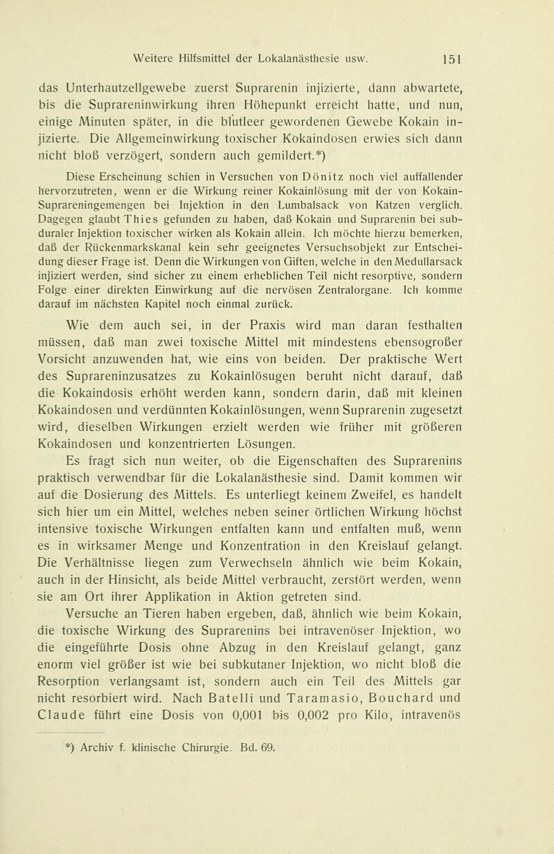 das Unterhautzellgewebe zuerst Suprarenin injizierte, dann abwartete, bis die Suprareninwirkung ihren Höhepunkt erreicht hatte, und nun, einige Minuten später, in die blutleer gewordenen Gewebe Kokain in- jizierte. Die Allgemeinwirkung toxischer Kokaindosen erwies sich dann nicht bloß verzögert, sondern auch gemildert.*) Diese Erscheinung schien in Versuchen von Dönitz noch viel auffallender hervorzutreten, wenn er die Wirkung reiner Kokainlösung mit der von Kokain- Suprareningemengen bei Injektion in den Lumbaisack von Katzen verglich. Dagegen glaubt Thies gefunden zu haben, daß Kokain und Suprarenin bei sub- duraler Injektion toxischer wirken als Kokain allein. Ich möchte hierzu bemerken, daß der Rückenmarkskanal kein sehr geeignetes Versuchsobjekt zur Entschei- dung dieser Frage ist. Denn die Wirkungen von Giften, welche in denMedullarsack injiziert werden, sind sicher zu einem erheblichen Teil nicht resorptive, sondern Folge einer direkten Einwirkung auf die nervösen Zentralorgane. Ich komme darauf im nächsten Kapitel noch einmal zurück. Wie dem auch sei, in der Praxis wird man daran festhalten müssen, daß man zwei toxische Mittel mit mindestens ebensogroßer Vorsicht anzuwenden hat, wie eins von beiden. Der praktische Wert des Suprareninzusatzes zu Kokainlösugen beruht nicht darauf, daß die Kokaindosis erhöht werden kann, sondern darin, daß mit kleinen Kokaindosen und verdünnten Kokainlösungen, wenn Suprarenin zugesetzt wird, dieselben Wirkungen erzielt werden wie früher mit größeren Kokaindosen und konzentrierten Lösungen. Es fragt sich nun weiter, ob die Eigenschaften des Suprarenins praktisch verwendbar für die Lokalanästhesie sind. Damit kommen wir auf die Dosierung des Mittels. Es unterliegt keinem Zweifel, es handelt sich hier um ein Mittel, welches neben seiner örtlichen Wirkung höchst intensive toxische Wirkungen entfalten kann und entfalten muß, wenn es in wirksamer Menge und Konzentration in den Kreislauf gelangt. Die Verhältnisse liegen zum Verwechseln ähnlich wie beim Kokain, auch in der Hinsicht, als beide Mittel verbraucht, zerstört werden, wenn sie am Ort ihrer Applikation in Aktion getreten sind. Versuche an Tieren haben ergeben, daß, ähnlich wie beim Kokain, die toxische Wirkung des Suprarenins bei intravenöser Injektion, wo die eingeführte Dosis ohne Abzug in den Kreislauf gelangt, ganz enorm viel größer ist wie bei subkutaner Injektion, wo nicht bloß die Resorption verlangsamt ist, sondern auch ein Teil des Mittels gar nicht resorbiert wird. Nach Batelli und Taramasio, Bouchard und Claude führt eine Dosis von 0,001 bis 0,002 pro Kilo, intravenös ^) Archiv f. klinische Chirurgie. Bd. 69.