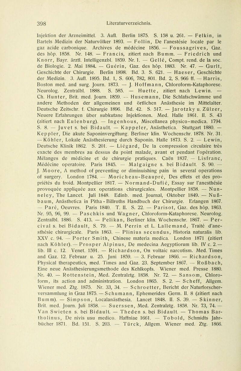 Injektion der Arzneimittel. 3. Aufl. Berlin 1875. S. 158 u. 261. — Felkin, in Bartels Medizin der Naturvölker 1893. — Follin, De l'anestesie locale par le gaz acide carbonique. Archives de medecine 1856. — Foussagrives, Gaz. des hop. 1858. Nr. 148. — Francis, zitiert nach Bumm. — Friedrich und Knorr, Bayr. ärztl. Intelligenzbl. 1859. Nr. 1. — Gelle, Compt. rend. de la soc. de Biologie. 2. Mai 1884. — Guerin, Gaz. des hop. 1883. Nr. 47. — Gurlt, Geschichte der Chirurgie. Berlin 1898. Bd. 3. S. 621. — Haeser, Geschichte der Medizin. 3. Aufl. 1895. Bd. 1, S. 606, 782, 801. Bd. 2, S. 966 ff. — Harris, Boston med. and surg. Journ. 1873. — J. Hoffmann, Chloroform-Kataphorese. Neurolog. Zentralbl. 1888. S. 585. — Huette, zitiert nach Lewin. — Ch. Hunter, Brit. med. Journ. 1859. — Husemann, Die Schlafschwämme und andere Methoden der allgemeinen und örtlichen Anästhesie im Mittelalter. Deutsche Zeitschr. f. Chirurgie 1896. Bd. 42. S. 517. — Jarotzky u. Zülzer, Neuere Erfahrungen über subkutane Injektionen. Med. Halle 1861. II. S. 43 (zitiert nach Eulenburg). — Ingenhous, Miscellanea physico-medica. 1794. S. 8. — Juvet s. bei Bidault. — Kappeier, Anästhetica. Stuttgart 1880. — Keppler, Die akute Saponinvergiftung. Berliner klin. Wochenschr. 1878. Nr. 31. — Köhler, Lokale Anästhesierung durch Saponin. Halle 1873. S. 2. — Lewin, Deutsche Klinik 1862. S. 201. — Liegard, De la compression circulaire tres exacte des membres au dessus du point malade, avant et pendant Toperation. Melanges de medicine et de Chirurgie pratiques. Caen 1837. — Lisfranc, Medecine operatoire. Paris 1845. — Malgaigne s. bei Bidault. S. 90. — J. Moore, A method of preventing or diminuishing pain in several Operations of surgery. London 1784. — Moricheau-Beaupre, Des effets et des pro- prietes du froid. Montpellier 1817. — Normand-Dufie, Essay sur l'anesthesie provoquee appliquee aux Operations chirurgicales. Montpellier 1858. — Nun- neley, The Lancet. Juli 1848. Edinb. med. Journal, Oktober 1849. — Nuß- baum, Anästhetica in Pitha - Billroths Handbuch der Chirurgie. Erlangen 1867. — Pare, Oeuvres. Paris 1840. T. IL S. 22. — Parisot, Gaz. des hop. 1863. Nr. 95, 96, 99. — Paschkis und Wagner, Chloroform-Kataphorese. Neurolog. Zentralbl. 1886. S. 413. — Pelikan, Berliner klin. Wochenschr. 1867. — Per- cival s. bei Bidault, S. 79. — M. Perrin et L. Lallemand, Traite d'ane- sthesie chirurgicale. Paris 1863. — Plinius secundus, Historia naturalis üb. XXV c. 94. — Porter Smith, Chinese materia medica. London 1871 (zitiert nach Köhler). — Prosper Alpinus, De medecina Aegyptiorum lib. IV c. 2.— lib. III c. 12. Venet. 1591. — Richardson, On voltaic narcotism. Med. Times and Gaz. 12. Februar u. 25. Juni 1859. — 3. Februar 1866. — Richardson, Physical therapeutics, med. Times and Gaz. 23. September 1867. — Roßbach, Eine neue Anästhesierungsmethode des Kehlkopfs. Wiener med. Presse 1880. Nr. 40. — Rotten stein, Med. Zentralztg. 1858. Nr. 72. — Sansom, Chloro- form, its action and administration. London 1865. S. 2. — Scheff, Allgem. Wiener med. Ztg. 1875. Nr. 33, 34. — Schroetter, Bericht der Naturforscher- versammlung in Graz 1875. — Schumann, Ephemerides Germ. II. 8 (zitiert nach Bumm). — Simpson, Localanästhesia. Lancet 1848. II. S. 39. — Skinner, Brit. med. Journ. Juli 1858. — Suerssen, Med. Zentralztg. 1858. Nr. 73, 74. — Van Swieten s. bei Bidault. — Theden s. bei Bidault. — Thomas Bar- th olinus, De nivis usu medico. Haffniae 1661. — Tobold, Schmidts Jahr- bücher 1871. Bd. 151. S. 203. — Türck, Allgem. Wiener med. Ztg. 1866.