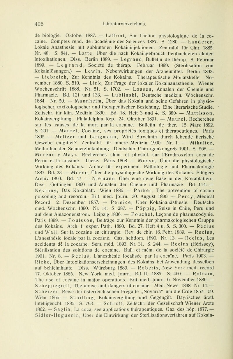 de biologie. Oktober 1887. — Laffont, Sur l'action physiologique de la co- caine. Comptes rend. de l'academie des Sciences 1887. S. 1280. — Landerer, Lokale Anästhesie mit subkutanen Kokaininjektionen. Zentralbl. für Chir. 1885. Nr. 48. S. 841. — Latte, Über die nach Kokaingebrauch beobachteten akuten Intoxikationen. Diss. Berlin 1889. — Legrand, Bulletin de therap. 8. Februar 1899. — Legrand, Societe de therap. Februar 1899. (Sterilisation von Kokainlösungen.) — Lewin, Nebenwirkungen der Arzneimittel. Berlin 1893. — Liebreich, Zur Kenntnis des Kokains. Therapeutische Monatshefte. No- vember 1880. S. 510. — Link, Zur Frage der lokalen Kokainanästhesie. Wiener Wochenschrift 1888. Nr. 51. S. 1702. — Lossen, Annalen der Chemie und Pharmazie. Bd. 121 und 133. — Lublinski, Deutsche medizin. Wochenschr. 1884. Nr. 50. — Mannheim, Über das Kokain und seine Gefahren in physio- logischer, toxikologischer und therapeutischer Beziehung. Eine literarische Studie. Zeitschr. für klin. Medizin 1890. Bd. 18. Heft 3 und 4. S. 380- — Mattisson, Kokainvergiftung. Philadelphia Rep. 24. Oktober 1891. — Maurel, Recherches sur les causes de la mort par la cocaine. Bulletin de ther. 15. März 1892. S. 201. — Maurel, Cocaine, ses proprietes toxiques et therapeutiques. Paris 1895. — Meltzer und Langmann, Wird Strychnin durch lebende tierische Gewebe entgiftet? Zentralbl. für innere Medizin 1900. Nr. 1. — Mikulicz, Methoden der Schmerzbetäubung. Deutscher Chirurgenkongreß 1901. S. 568. — Moreno y Mayz, Recherches chim. et physiol. sur l'Erythroxylon coca de Perou et la cocaine. These. Paris 1868. — Mosso, Über die physiologische Wirkung des Kokains. Archiv für experiment. Pathologie und Pharmakologie 1887. Bd. 23. — Mosso, Über die physiologische Wirkung des Kokains. Pflügers Archiv 1890. Bd. 47. — Niemann, Über eine neue Base in den Kokablättern. Diss. Göttingen 1860 und Annalen der Chemie und Pharmazie. Bd. 114. — Nevinny, Das Kokablatt. Wien 1886. — Parker, The prevention of Cocain poisoning and resorcin. Brit. med. Journ. 30. August 1890. — Percy, Medical Record. 2. Dezember 1857. — Pernice, Über Kokainanästhesie. Deutsche med. Wochenschr. 1890. Nr. 14. S. 287. — Pöppig, Reise in Chile, Peru und auf dem Amazonenstrom. Leipzig 1836. — Pouchet, Legons de pharmacodynie. Paris 1899. — Poulsson, Beiträge zur Kenntnis der pharmakologischen Gruppe des Kokains. Arch. f. exper. Path. 1890. Bd. 27. Heft 4 u. 5. S. 300. — Reclus und Wall, Sur la cocaine en Chirurgie. Rev. de chir. 16. Febr. 1889. — Reclus, L'anesthesie locale par la cocaine. Gaz. hebdom. 1890. Nr. 13. — Reclus, Les accidents d? la cocaine. Sem. med. 1893. Nr. 31. S. 244. — Reclus (Herissey), Sterilisation des Solutions de cocaine. Bull, et mem. de la societe de Chirurgie 1901. Nr. 8. — Reclus, L'anesthesie localisee par la cocaine. Paris 1903. — Ricke, Über Intoxikationserscheinungen des Kokains bei Anwendung desselben auf Schleimhäute. Diss. Würzburg 1889. — Roberts, New York med. record 17. Oktober 1885. New York med. Journ. Bd. IL 1885. S. 460. — Robson, The use of cocaine in major Operations. Brit. med. Journ. 6. November 1886. — Scheppegrell, The abuse and dangers of cocaine. Med. News 1898. Nr. 14.— Scherz er, Reise der österreichischen Fregatte „Novarra um die Erde 1857—59. Wien 1865. — Schilling, Kokainvergiftung und Gegengift. Bayrisches ärztl. Intelligenzbl. 1885. S. 793. — Schroff, Zeitschr. der Gesellschaft Wiener Ärzte 1862. — Saglia, La coca, ses applications therapeutiques. Gaz. des höp. 1877.— Sidler-Huguenin, Über die Einwirkung der Sterilisationsverfahren auf Kokain-