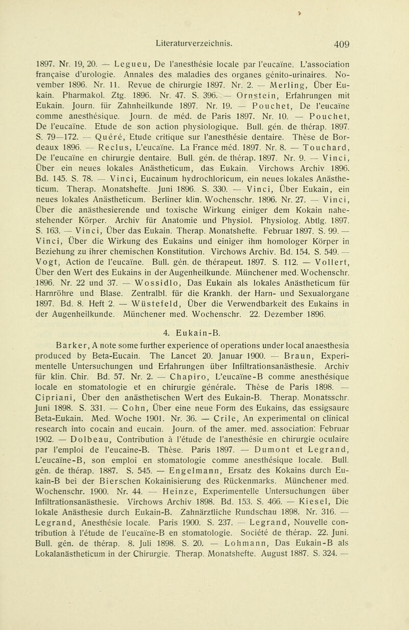 1897. Nr. 19,20. — Legueu, De l'anesthesie locale par Teucaine. L'association fran^aise d'urologie. Annales des maladies des organes genito-urinaires. No- vember 1896. Nr. 11. Revue de Chirurgie 1897. Nr. 2. — Merling, Über Eu- kain. Pharmakol. Ztg. 1896. Nr. 47. S. 396. - Ornstein, Erfahrungen mit Eukain. Journ. für Zahnheilkunde 1897. Nr. 19. — Pouchet, De l'eucaine comme anesthesique. Journ. de med. de Paris 1897. Nr. 10. — Pouchet, De l'eucaine. Etüde de son action physiologique. Bull. gen. de therap. 1897. S. 79—172. — Quere, Etüde critique sur l'anesthesie dentaire. These de Bor- deaux 1896. — Reclus, L'eucaine. La France med. 1897. Nr. 8. — Touchard, De l'eucaine en Chirurgie dentaire. Bull. gen. de therap. 1897. Nr. 9. — Vinci, Über ein neues lokales Anästheticum, das Eukain. Virchows Archiv 1896. Bd. 145. S. 78. — Vinci, Eucainum hydrochloricum, ein neues lokales Anästhe- ticum. Therap. Monatshefte. Juni 1896. S. 330. — Vinci, Über Eukain, ein neues lokales Anästheticum. Berliner klin. Wochenschr. 1896. Nr. 27. — Vinci, Über die anästhesierende und toxische Wirkung einiger dem Kokain nahe- stehender Körper. Archiv für Anatomie und Physiol. Physiolog. Abtlg. 1897. S. 163. — Vinci, Über das Eukain. Therap. Monatshefte. Februar 1897. S. 99.— Vinci, Über die Wirkung des Eukains und einiger ihm homologer Körper in Beziehung zu ihrer chemischen Konstitution. Virchows Archiv. Bd. 154. S. 549. — Vogt, Action de l'eucaine. Bull. gen. de therapeut. 1897. S. 112. — Vollert, Über den Wert des Eukains in der Augenheilkunde. Münchener med. Wochenschr. 1896. Nr. 22 und 37. — Wossidlo, Das Eukain als lokales Anästheticum für Harnröhre und Blase. Zentralbl. für die Krankh. der Harn- und Sexualorgane 1897. Bd. 8. Heft 2. — Wüstefeld, Über die Verwendbarkeit des Eukains in der Augenheilkunde. Münchener med. Wochenschr. 22. Dezember 1896. 4. Eukain-B. Barker, Anote somefurther experience of Operations underlocalanaesthesia produced by Beta-Eucain. The Lancet 20. Januar 1900. — Braun, Experi- mentelle Untersuchungen und Erfahrungen über Infiltrationsanästhesie. Archiv für klin. Chir. Bd. 57. Nr. 2. — Chapiro, L'eucaine-B comme anesthesique locale en Stomatologie et en Chirurgie generale. These de Paris 1898. — Cipriani, Über den anästhetischen Wert des Eukain-B. Therap. Monatsschr. Juni 1898. S. 331. — Cohn, Über eine neue Form des Eukains, das essigsaure Beta-Eukain. Med. Woche 1901. Nr. 36. — Crile, An experimental on clinical research into Cocain and eucain. Journ. of the amer. med. association: Februar 1902. — Dolbeau, Contribution ä l'etude de l'anesthesie en Chirurgie oculaire par l'emploi de l'eucaine-B. These. Paris 1897. — Dumont et Legrand, L'eucaine-B, son emploi en Stomatologie comme anesthesique locale. Bull. gen. de therap. 1887. S. 545. — Engelmann, Ersatz des Kokains durch Eu- kain-B bei der Biersehen Kokainisierung des Rückenmarks. Münchener med. Wochenschr. 1900. Nr. 44. — Heinze, Experimentelle Untersuchungen über Infiltrationsanästhesie. Virchows Archiv 1898. Bd. 153. S. 466. — Kiesel, Die lokale Anästhesie durch Eukain-B. Zahnärztliche Rundschau 1898. Nr. 316. — Legrand, Anesthesie locale. Paris 1900. S. 237. — Legrand, Nouvelle con- tribution ä l'etude de Teucaine-B en Stomatologie. Societe de therap. 22. Juni. Bull. gen. de therap. 8. Juli 1898. S. 20. — Lohmann, Das Eukain-B als Lokalanästheticum in der Chirurgie. Therap. Monatshefte. August 1887. S. 324. —