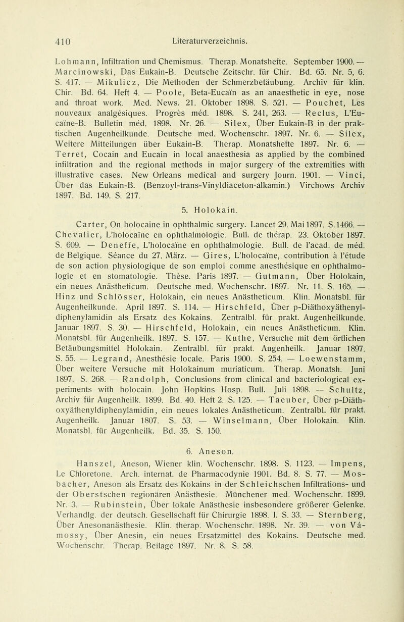 Loh mann, Infiltration und Chemismus. Therap. Monatshefte. September 1900.— Marcinowski, Das Eukain-B. Deutsche Zeitschr. für Chir. Bd. 65. Nr. 5, 6. S. 417. — Mikulicz, Die Methoden der Schmerzbetäubung. Archiv für klin. Chir. Bd. 64. Heft 4. — Poole, Beta-Eucain as an anaesthetic in eye, nose and throat work. Med. News. 2\. Oktober 1898. S. 52L — Pouch et, Les nouveaux analgesiques. Progres med. 1898. S. 241, 263. — Reclus, L'Eu- caine-B. Bulletin med. 1898. Nr. 26. — Silex, Über Eukain-B in der prak- tischen Augenheilkunde. Deutsche med. Wochenschr. 1897. Nr. 6. — Silex, Weitere Mitteilungen über Eukain-B. Therap. Monatshefte 1897. Nr. 6. — Terret, Cocain and Eucain in local anaesthesia as applied by the combined Infiltration and the regional methods in major surgery of the extremities with illustrative cases. New Orleans medical and surgery Journ. 1901. — Vinci, Über das Eukain-B. (Benzoyl-trans-Vinyldiaceton-alkamin.) Virchows Archiv 1897. Bd. 149. S. 217. 5. Holokain. Carter, On holocaine in Ophthalmie surgery. Lancet 29. Mail897. S.1466.— Chevalier, L'holocaine en Ophthalmologie. Bull, de therap. 23. Oktober 1897. S. 609. — Deneffe, L'holocaine en Ophthalmologie. Bull, de l'acad. de med. de Belgique. Seance du 27. März. — Gires, L'holocaine, contribution ä l'etude de son action physiologique de son emploi comme anesthesique en Ophthalmo- logie et en Stomatologie. These. Paris 1897. — Gutmann, Über Holokain, ein neues Anästheticum. Deutsche med. Wochenschr. 1897. Nr. 11. S. 165. — Hinz und Schlösser, Holokain, ein neues Anästheticum. Klin. Monatsbl. für Augenheilkunde. April 1897. S. 114. — Hirschfeld, Über p-Diäthoxyäthenyl- diphenylamidin als Ersatz des Kokains. Zentralbl. für prakt. Augenheilkunde. Januar 1897. S. 30. — Hirschfeld, Holokain, ein neues Anästheticum. Klin. Monatsbl. für Augenheilk. 1897. S. 157. — Kuthe, Versuche mit dem örtlichen Betäubungsmittel Holokain. Zentralbl. für prakt. Augenheilk. Januar 1897. S. 55. — Legrand, Anesthesie locale. Paris 1900. S. 254. — Loewenstamm, Über weitere Versuche mit Holokainum muriaticum. Therap. Monatsh. Juni 1897. S. 268. — Randolph, Conclusions from clinical and bacteriological ex- periments with holocain. John Hopkins Hosp. Bull. JuH 1898. — Schultz, Archiv für Augenheilk. 1899. Bd. 40. Heft 2. S. 125. — Taeuber, Über p-Diäth- oxyäthenyldiphenylamidin, ein neues lokales Anästheticum. Zentralbl, für prakt. Augenheilk. Januar 1807. S. 53. — Winselmann, Über Holokain. Klin. Monatsbl. für Augenheilk. Bd. 35. S. 150. 6. Aneson. Hanszel, Aneson, Wiener klin. Wochenschr. 1898. S. 1123. — Impens, Le Chloretone. Arch. Internat, de Pharmacodynie 1901. Bd. 8. S. 77. — Mos- bacher, Aneson als Ersatz des Kokains in der Schleichschen Infiltrations- und der Oberstschen regionären Anästhesie. Münchener med. Wochenschr. 1899. Nr. 3. — Rubinstein, Über lokale Anästhesie insbesondere größerer Gelenke. Verhandig. der deutsch. Gesellschaft für Chirurgie 1898. L S. 33. — Sternberg, Über Anesonanästhesie. Klin. therap. Wochenschr. 1898. Nr. 39. — von Vä- mossy. Über Anesin, ein neues Ersatzmittel des Kokains. Deutsche med. Wochenschr. Therap. Beilage 1897. Nr. 8. S. 58.