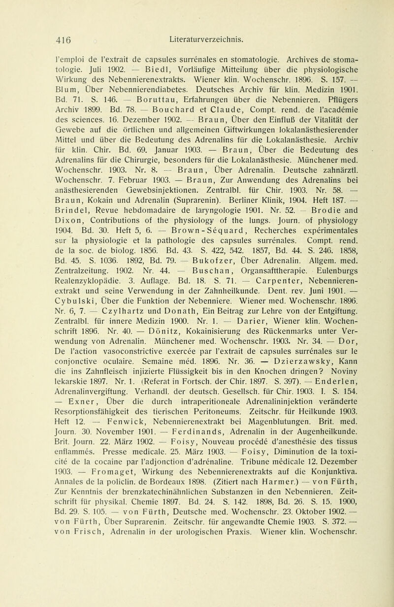 remploi de l'extrait de capsules surrenales en Stomatologie. Archives de Stoma- tologie. Juli 1902. — Biedl, Vorläufige Mitteilung über die physiologische Wirkung des Nebennierenextrakts. Wiener klin. Wochenschr. 1896. S. 157. — Blum, Über Nebennierendiabetes. Deutsches Archiv für klin. Medizin 1901. Bd. 71. S. 146. — Boruttau, Erfahrungen über die Nebennieren. Pflügers Archiv 1899. Bd. 78. — Bouchard et Claude, Compt. rend. de l'academie des Sciences. 16. Dezember 1902. — Braun, Über den Einfluß der Vitalität der Gewebe auf die örtlichen und allgemeinen Giftwirkungen lokalanästhesierender Mittel und über die Bedeutung des Adrenalins für die Lokalanästhesie. Archiv für klin. Chir. Bd. 69. Januar 1903. — Braun, Über die Bedeutung des Adrenalins für die Chirurgie, besonders für die Lokalanästhesie. Münchener med. Wochenschr. 1903. Nr. 8. — Braun, Über Adrenalin. Deutsche zahnärztl. Wochenschr. 7. Februar 1903. — Braun, Zur Anwendung des Adrenalins bei anästhesierenden Gewebsinjektionen. Zentralbl. für Chir. 1903. Nr. 58. — Braun, Kokain und Adrenalin (Suprarenin). Berliner Klinik, 1904. Heft 187. — Brindel, Revue hebdomadaire de laryngologie 1901. Nr. 52. — Brodle and Dixon, Contributions of the physiology of the lungs. Journ. of physiology 1904. Bd. 30. Heft 5, 6. — Brown - Sequard, Recherches experimentales sur la Physiologie et la pathologie des capsules surrenales. Compt. rend. de la soc. de biolog. 1856. Bd. 43. S. 422, 542. 1857, Bd. 44. S. 246. 1858, Bd. 45. S. 1036. 1892, Bd. 79. — Bukofzer, Über Adrenalin. Allgem. med. Zentralzeitung. 1902. Nr. 44. — Buschan, Organsafttherapie. Eulenburgs Realenzyklopädie. 3. Auflage. Bd. 18. S. 71. — Carpenter, Nebennieren- extrakt und seine Verwendung in der Zahnheilkunde. Dent. rev. Juni 1901. — Cybulski, Über die Funktion der Nebenniere. Wiener med. Wochenschr. 1896. Nr. 6, 7. — Czylhartz und Donath, Ein Beitrag zur Lehre von der Entgiftung. Zentralbl. für innere Medizin 1900. Nr. 1. — Darier, Wiener klin. Wochen- schrift 1896. Nr. 40. — Dönitz, Kokainisierung des Rückenmarks unter Ver- wendung von Adrenalin. Münchener med. Wochenschr. 1903. Nr. 34. — Dor, De l'action vasoconstrictive exercee par l'extrait de capsules surrenales sur le conjonctive oculaire. Semaine med. 1896. Nr. 36. — Dzierzawsky, Kann die ins Zahnfleisch injizierte Flüssigkeit bis in den Knochen dringen? Noviny lekarskie 1897. Nr. 1. (Referat in Fortsch. der Chir. 1897. S. 397). — Enderlen, Adrenalinvergiftung. Verhandl. der deutsch. Gesellsch. für Chir. 1903. I. S. 154. — Exner, Über die durch intraperitioneale Adrenalininjektion veränderte Resorptionsfähigkeit des tierischen Peritoneums. Zeitschr. für Heilkunde 1903. Heft 12. — Fenwick, Nebennierenextrakt bei Magenblutungen. Brit. med. Journ. 30. November 1901. — Ferdinands, Adrenalin in der Augenheilkunde. Brit. Journ. 22. März 1902. — Foisy, Nouveau procede d'anesthesie des tissus enflammes. Presse medicale. 25. März 1903. — Foisy, Diminution de la toxi- cite de la cocaine par l'adjonction d'adrenaline. Tribüne medicale 12. Dezember 1903. — Fromaget, Wirkung des Nebennierenextrakts auf die Konjunktiva. Annales de la policlin. de Bordeaux 1898. (Zitiert nach Harmer.) — von Fürth, Zur Kenntnis der brenzkatechinähnlichen Substanzen in den Nebennieren. Zeit- schrift für physikal. Chemie 1897. Bd. 24. S. 142. 1898, Bd. 26. S. 15. 1900, Bd. 29. S. 105. — von Fürth, Deutsche med. Wochenschr. 23. Oktober 1902. — von Fürth, Über Suprarenin. Zeitschr. für angewandte Chemie 1903. S. 372. — von Frisch, Adrenalin in der urologischen Praxis. Wiener klin. Wochenschr.