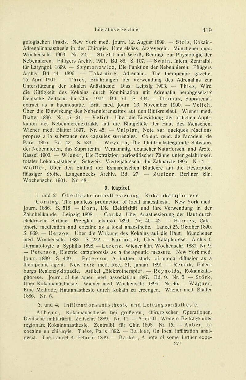 gologischen Praxis. New York med. Journ. 12. August 1899. — Stolz, Kokain- Adrenalinanästhesie in der Chirugie. Unterelsäss. Ärzteverein. Münchener med. Wochenschr. 1903. Nr. 22. — Strehl und Weiß, Beiträge zur Physiologie der Nebennieren. Pfliigers Archiv. 1901. Bd. 86. S. 107. — Swain, Intern. Zentralbl. für Laryngol. 1899. — Szymonowicz, Die Funktion der Nebennieren. Pflügers Archiv. Bd. 44. 1896. — Takamine, Adrenalin. The therapeutic gazette. 15. April 1901. — Thies, Erfahrungen bei VerwenduTig des Adrenalins zur Unterstützung der lokalen Anästhesie. Diss. Leipzig 1903. — Thies, Wird die Giftigkeit des Kokains durch Kombination mit Adrenalin herabgesetzt? Deutsche Zeitschr. für Chir. 1904. Bd. 74. S. 434. — Thomas, Suprarenal- extract as a haemostatic. Brit. med. Journ. 23. November 1900. — Velich, Über die Einwirkung des Nebennierensaftes auf den Blutkreislauf. Wiener med. Blätter 1896. Nr. 15—21. — Velich, Über die Einwirkung der örtlichen Appli- kation des Nebennierenextrakts auf die Blutgefäße der Haut des Menschen. Wiener med. Blätter 1897. Nr. 45. — Vulpian, Note sur quelques reactions propres ä la substance des capsules surrenales. Compt. rend. de l'academ. de Paris 1856. Bd. 43. S. 633. — Weyrich, Die blutdrucksteigernde Substanz der Nebennieren, das Suprarenin. Versammig. deutscher Naturforsch, und Ärzte. Kassel 1903. — Wiener, Die Extraktion periostitischer Zähne unter gefahrloser, totaler Lokalanästhesie. Schweiz. Vierteljahrsschr. für Zahnärzte 1896. Nr. 4. — Wölfler, Über den Einfluß der Esmarchschen Blutleere auf die Resorption flüssiger Stoffe. Langenbecks Archiv. Bd. 27. -- Zuelzer, Berliner kiin. Wochenschr. 1901. Nr. 48. 9. Kapitel. 1. und 2. Oberflächenanästhesierung. Kokainkataphorese. Corning, The painless production of local anaesthesia. New York med. Journ. 1886. S. 518. — Dorn, Die Elektrizität und ihre Verwendung in der Zahnheilkunde. Leipzig 1898. — Gonka, Über Anästhesierung der Haut durch elektrische Ströme. Przeglad lekarski 1899. Nr. 40—42. — Harries, Cata- phoric medication and cocaine as a local anaesthetic. Lancet 25. Oktober 1890. S. 869. — Herzog, Über die Wirkung des Kokains auf die Haut. Münchener med. Wochenschr. 1886. S. 232. — Karfunkel, Über Kataphorese. Archiv f. Dermatologie u. Syphilis 1898. — Lorenz, Wiener klin. Wochenschr. 1889. Nr.9. — Peterson, Electric cataphoresis as a therapeutic measure. New York med. Journ. 1889. S. 449. — Peterson, A further study of anodal diffusion as a therapeutic agent. New York med. Rec, 31. Januar 1891. — Remak, Eulen- burgs Realenzyklopädie. Artikel „Elektrotherapie. — Reynolds, Kokainkata- phorese. Journ. of the amer. med. association 1887. Bd. 9. Nr. 5. — Störk, Über Kokainanästhesie. Wiener med. Wochenschr. 1896. Nr. 46. — Wagner, Eine Methode, Hautanästhesie durch Kokain zu erzeugen. Wiener med. Blätter 1886. Nr. 6. 3. und 4. Infiltrationsanästhesie und Leitungsanästhesie. A1 b e r s , Kokainanästhesie bei größeren , chirurgischen Operationen. Deutsche militärärztl. Zeitschr. 1889. Nr. 11. —Arendt, Weitere Beiträge über regionäre Kokainanästhesie. Zentralbl. für Chir. 1898. Nr. 15. — Auber, La cocaine en Chirurgie. These, Paris 1892. — Barker, On local Infiltration anal- gesia. The Lancet 4. Februar 1899. — Barker, A note of some further expe- 27*