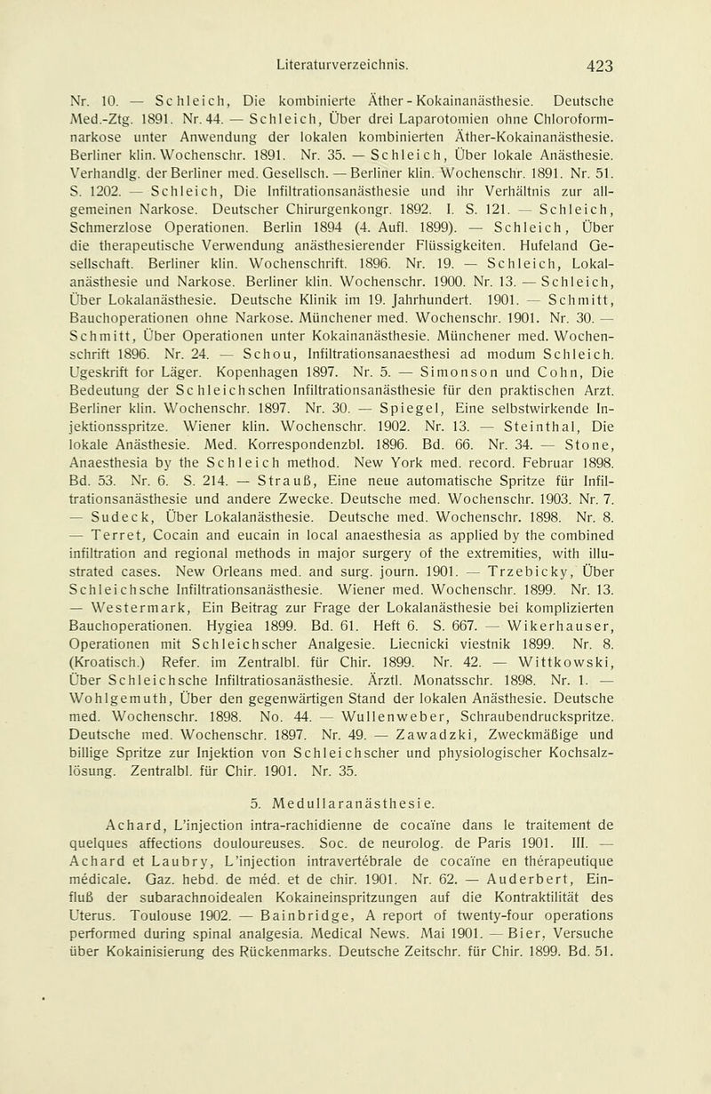 Nr. 10. — Schlei eil, Die kombinierte Äther-Kokainanästhesie. Deutsche Med.-Ztg. 1891. Nr. 44. — Schleich, Über drei Laparotomien ohne Chloroform- narkose unter Anwendung der lokalen kombinierten Äther-Kokainanästhesie. Berliner klin. Wochenschr. 1891. Nr. 35. —Schleich, Über lokale Anästhesie. Verhandig. der Berliner med. Gesellsch. — Berliner klin. Wochenschr. 1891. Nr. 51. S. 1202. — Schleich, Die Infiltrationsanästhesie und ihr Verhältnis zur all- gemeinen Narkose. Deutscher Chirurgenkongr. 1892. L S. 121. — Schleich, Schmerzlose Operationen. Beriin 1894 (4. Aufl. 1899). — Schleich, Über die therapeutische Verwendung anästhesierender Flüssigkeiten. Hufeland Ge- sellschaft. Berliner khn. Wochenschrift. 1896. Nr. 19. — Schleich, Lokal- anästhesie und Narkose. Berliner klin. Wochenschr. 1900. Nr. 13. — Schleich, Über Lokalanästhesie. Deutsche Klinik im 19. Jahrhundert. 1901. — Schmitt, Bauchoperationen ohne Narkose. Münchener med. Wochenschr. 1901. Nr. 30. — Schmitt, Über Operationen unter Kokainanästhesie. Münchener med. Wochen- schrift 1896. Nr. 24. — Schou, Infiltrationsanaesthesi ad modum Schleich. Ugeskrift for Läger. Kopenhagen 1897. Nr. 5. — Simon so n und Cohn, Die Bedeutung der Sc hl eich sehen Infiltrationsanästhesie für den praktischen Arzt. Berliner klin. Wochenschr. 1897. Nr. 30. — Spiegel, Eine selbstwirkende In- jektionsspritze. Wiener klin. Wochenschr. 1902. Nr. 13. — Steinthal, Die lokale Anästhesie. Med. Korrespondenzbl. 1896. Bd. 66. Nr. 34. — Stone, Anaesthesia by the Schleich method. New York med. record. Februar 1898. Bd. 53. Nr. 6. S. 214. — Strauß, Eine neue automatische Spritze für Infil- trationsanästhesie und andere Zwecke. Deutsche med. Wochenschr. 1903. Nr. 7. — Sudeck, Über Lokalanästhesie. Deutsche med. Wochenschr. 1898. Nr. 8. — Terret, Cocain and eucain in local anaesthesia as applied by the combined infiltration and regional methods in major surgery of the extremities, with illu- strated cases. New Orleans med. and surg. journ. 1901. — Trzebicky, Über Schleichsche Infiltrationsanästhesie. Wiener med. Wochenschr. 1899. Nr. 13. — Westermark, Ein Beitrag zur Frage der Lokalanästhesie bei komplizierten Bauchoperationen. Hygiea 1899. Bd. 61. Heft 6. S. 667. — Wikerhauser, Operationen mit Schleich scher Analgesie. Liecnicki viestnik 1899. Nr. 8. (Kroatisch.) Refer. im Zentralbl. für Chir. 1899. Nr. 42. — Wittkowski, Über Schlei chsche Infiltratiosanästhesie. Ärztl. Monatsschr. 1898. Nr. 1. — Wohlgemuth, Über den gegenwärtigen Stand der lokalen Anästhesie. Deutsche med. Wochenschr. 1898. No. 44. — Wullenweber, Schraubendruckspritze. Deutsche med. Wochenschr. 1897. Nr. 49. — Zawadzki, Zweckmäßige und billige Spritze zur Injektion von Schleichscher und physiologischer Kochsalz- lösung. Zentralbl. für Chir. 1901. Nr. 35. 5. Medullaranästhesie. Achard, L'injection intra-rachidienne de cocaine dans le traitement de quelques affections douloureuses. Soc. de neurolog. de Paris 1901. III. — Achard et Laubry, L'injection intravertebrale de cocaYne en therapeutique medicale. Gaz. hebd. de med. et de chir. 1901. Nr. 62. — Auderbert, Ein- fluß der subarachnoidealen Kokaineinspritzungen auf die Kontraktilität des Uterus. Toulouse 1902. — Bainbridge, A report of twenty-four Operations performed during spinal analgesia. Medical News. Mai 1901. —Bier, Versuche über Kokainisierung des Rückenmarks. Deutsche Zeitschr. für Chir. 1899. Bd. 51.