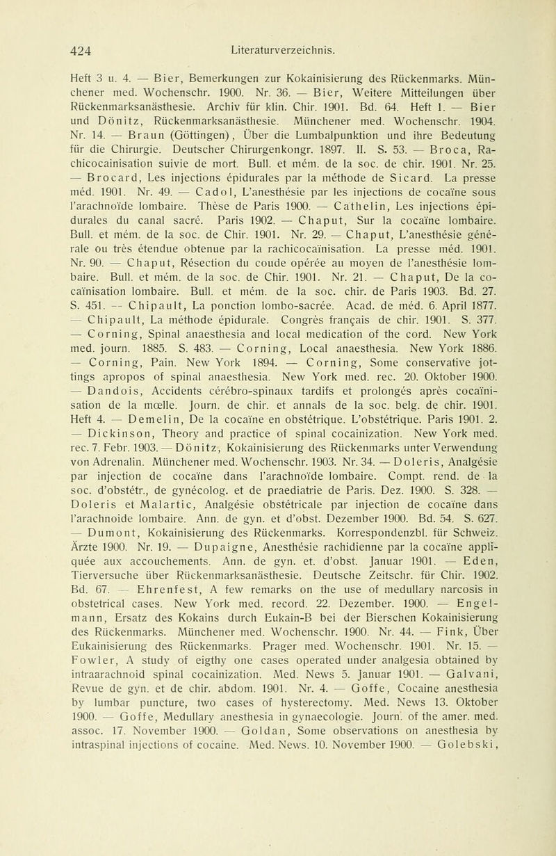 Heft 3 u. 4. — Bier, Bemerkungen zur Kokainisierung des Rückenmarks. Mün- chener med. Wochenschr. 1900. Nr. 36. — Bier, Weitere Mitteilungen über Rückenmarksanästhesie. Archiv für klin. Chir. 1901. Bd. 64. Heft 1. — Bier und Dönitz, Rückenmarksanästhesie. Münchener med. Wochenschr. 1904. Nr. 14. — Braun (Göttingen), Über die Lumbalpunktion und ihre Bedeutung für die Chirurgie. Deutscher Chirurgenkongr. 1897. II. S. 53. — Broca, Ra- chicocainisation suivie de mort. Bull, et mem. de la soc. de chir. 1901. Nr. 25. — Brocard, Les injections epidurales par la methode de Sicard. La presse med. 1901. Nr. 49. — Cadol, L'anesthesie par les injections de cocaine sous l'arachnoTde lombaire. These de Paris 1900. — Cathelin, Les injections epi- durales du canal sacre. Paris 1902. — Chaput, Sur la cocaine lombaire. Bull, et mem. de la soc. de Chir. 1901. Nr. 29. — Chaput, L'anesthesie gene- rale QU tres etendue obtenue par la rachicocainisation. La presse med. 1901. Nr. 90. — Chaput, Resection du coude operee au moyen de l'anesthesie lom- baire. Bull, et mem. de la soc. de Chir. 1901. Nr. 21. — Chaput, De la co- cainisation lombaire. Bull, et mem. de la soc. chir. de Paris 1903. Bd. 27. S. 451. -- Chipault, La ponction lombo-sacree. Acad. de med. 6. April 1877. — Chipault, La methode epidurale. Congres frangais de chir. 1901. S. 377. — Corning, Spinal anaesthesia and local medication of the cord. New York med. journ. 1885. S. 483. — Corning, Local anaesthesia. New York 1886. — Corning, Pain. New York 1894. — Corning, Some conservative jot- tings apropos of spinal anaesthesia. New York med. rec. 20. Oktober 1900. — Dandois, Accidents cerebro-spinaux tardifs et prolonges apres cocaini- sation de la moelle. Journ. de chir. et annals de la soc. belg. de chir. 1901. Heft 4. — Demelin, De la cocaine en obstetrique. L'obstetrique. Paris 1901. 2. — Dickinson, Theory and practice of spinal cocainization. New York med. rec. 7. Febr. 1903. — Dönitz, Kokainisierung des Rückenmarks unter Verwendung von Adrenalin. Münchener med. Wochenschr. 1903. Nr. 34. — Doleris, Analgesie par injection de cocaine dans l'arachnoide lombaire. Compt. rend. de la soc. d'obstetr., de gynecolog. et de praediatrie de Paris. Dez. 1900. S. 328. — Doleris et Malartic, Analgesie obstetricale par injection de cocaine dans l'arachnoide lombaire. Ann. de gyn. et d'obst. Dezember 1900. Bd. 54. S. 627. — Dumont, Kokainisierung des Rückenmarks. Korrespondenzbl. für Schweiz. Ärzte 1900. Nr. 19. — Dupaigne, Anesthesie rachidienne par la cocaYne appli- quee aux accouchements. Ann. de gyn. et. d'obst. Januar 1901. — Eden, Tierversuche über Rückenmarksanästhesie. Deutsche Zeitschr. für Chir. 1902. Bd. 67. — Ehrenfest, A few remarks on the use of medullary narcosis in obstetrical cases. New York med. record. 22. Dezember. 1900. — Engel- mann, Ersatz des Kokains durch Eukain-B bei der Bierschen Kokainisierung des Rückenmarks. Münchener med. Wochenschr. 1900. Nr. 44. — Fink, Über Eukainisierung des Rückenmarks. Prager med. Wochenschr. 1901. Nr. 15. — Fowler, A study of eigthy one cases operated under analgesia obtained by intraarachnoid spinal cocainization. Med. News 5. Januar 1901. — Galvani, Revue de gyn. et de chir. abdom. 1901. Nr. 4. — Goffe, Cocaine anesthesia by lumbar puncture, two cases of hysterectomy. Med. News 13. Oktober 1900. — Goffe, Medullary anesthesia in gynaecologie. Journ. of the amer. med. assoc. 17. November 1900. — Goldan, Some observations on anesthesia by intraspinal injections of cocaine. Med. News. 10. November 1900. — Golebski,