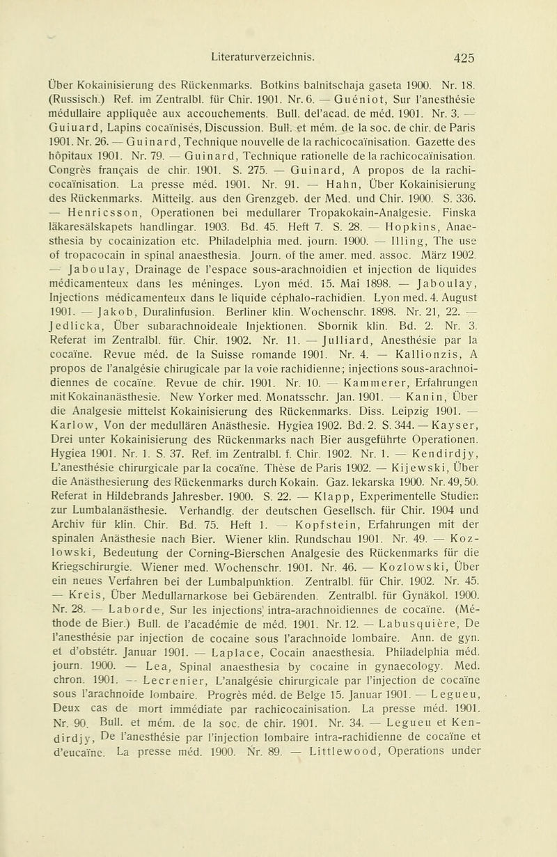 Über Kokainisierung des Rückenmarks. Botkins balnitschaja gaseta 1900. Nr. 18. (Russisch.) Ref. im Zentralbl. für Chir. 1901. Nr.6. —Gueniot, Sur l'anesthesie medullaire appliquee aux accouchements. Bull, del'acad. de med. 1901. Nr. 3. — Guiuard, Lapins coca'inises, Discussion. Bull, et mem. de la soc. de chir. de Paris 1901. Nr. 26. — Guinard, Technique nouvelle de la rachicocainisation. Gazette des hopitaux 1901. Nr. 79. — Guinard, Technique rationelle de la rachicocainisation. Congres frangais de chir. 1901. S. 275. — Guinard, A propos de la rachi- cocainisation. La presse med. 1901. Nr. 91. — Hahn, Über Kokainisierung des Rückenmarks. Mitteilg. aus den Grenzgeb. der Med. und Chir. 1900. S. 336. — Henricsson, Operationen bei medullärer Tropakokain-Analgesie. Finska läkaresälskapets handlingar. 1903. Bd. 45. Heft 7. S. 28. — Hopkins, Anae- sthesia by cocainization etc. Philadelphia med. journ. 1900. — IHing, The use of tropacocain in spinal anaesthesia. Journ. of the amer. med. assoc. März 1902. — Jaboulay, Drainage de l'espace sous-arachnoidien et injection de liquides medicamenteux dans les meninges. Lyon med. 15. Mai 1898. — Jaboulay, Injections medicamenteux dans le liquide cephalo-rachidien. Lyon med. 4. August 1901. — Jakob, Duralinfusion. Berliner klin. Wochenschr. 1898. Nr. 21, 22. — Jedlicka, Über subarachnoideale Injektionen. Sbornik klin. Bd. 2. Nr. 3. Referat im Zentralbl. für. Chir. 1902. Nr. 11. — Julliard, Anesthesie par la cocai'ne. Revue med. de la Suisse romande 1901. Nr. 4. — Kallionzis, A propos de l'analgesie chirugicale par la voierachidienne; injections sous-arachnoi- diennes de cocaine. Revue de chir. 1901. Nr. 10. — Kammerer, Erfahrungen mit Kokainanästhesie. New Yorker med. Monatsschr. Jan. 1901. — Kanin, Über die Analgesie mittelst Kokainisierung des Rückenmarks. Diss. Leipzig 1901. — Karlow, Von der medullären Anästhesie. Hygiea 1902. Bd. 2. S. 344. — Kayser, Drei unter Kokainisierung des Rückenmarks nach Bier ausgeführte Operationen. Hygiea 1901. Nr. 1. S. 37. Ref. im Zentralbl. f. Chir. 1902. Nr. 1. — Kendirdjy, L'anesthesie chirurgicale parla cocaYne. These de Paris 1902. — Kijewski, Über die Anästhesierung des Rückenmarks durch Kokain. Gaz. lekarska 1900. Nr. 49,50. Referat in Hildebrands Jahresber. 1900. S. 22. — Klapp, Experimentelle Studien zur Lumbalanästhesie. Verhandig. der deutschen Gesellsch. für Chir. 1904 und Archiv für klin. Chir. Bd. 75. Heft 1. — Kopfstein, Erfahrungen mit der spinalen Anästhesie nach Bier. Wiener klin. Rundschau 1901. Nr. 49. — Koz- lowski, Bedeutung der Corning-Bierschen Analgesie des Rückenmarks für die Kriegschirurgie. Wiener med. Wochenschr. 1901. Nr. 46. — Kozlowski, Über ein neues Verfahren bei der Lumbalpunktion. Zentralbl. für Chir. 1902. Nr. 45. — Kreis, Über Medullarnarkose bei Gebärenden. Zentralbl. für Gynäkol. 1900. Nr. 28. — Laborde, Sur les injections^ intra-arachnoidiennes de cocaine. (Me- thode de Bier.) Bull, de l'academie de med. 1901. Nr. 12. — Labusquiere, De l'anesthesie par injection de cocaine sous l'arachnoide lombaire. Ann. de gyn. el d'obstetr. Januar 1901. — Laplace, Cocain anaesthesia. Philadelphia med. journ. 1900. — Lea, Spinal anaesthesia by cocaine in gynaecology. Med. chron. 1901. — Lecrenier, L'analgesie chirurgicale par l'injection de cocaine sous l'arachnoide lombaire. Progres med. de Beige 15. Januar 1901. — Legueu, Deux cas de mort immediate par rachicocainisation. La presse med. 1901. Nr. 90. Bull, et mem. de la soc. de chir. 1901. Nr. 34. — Legueu et Ken- dirdjy, De l'anesthesie par l'injection lombaire intra-rachidienne de cocaine et d'eucaine. La presse med. 1900. Nr. 89. — Littlewood, Operations under