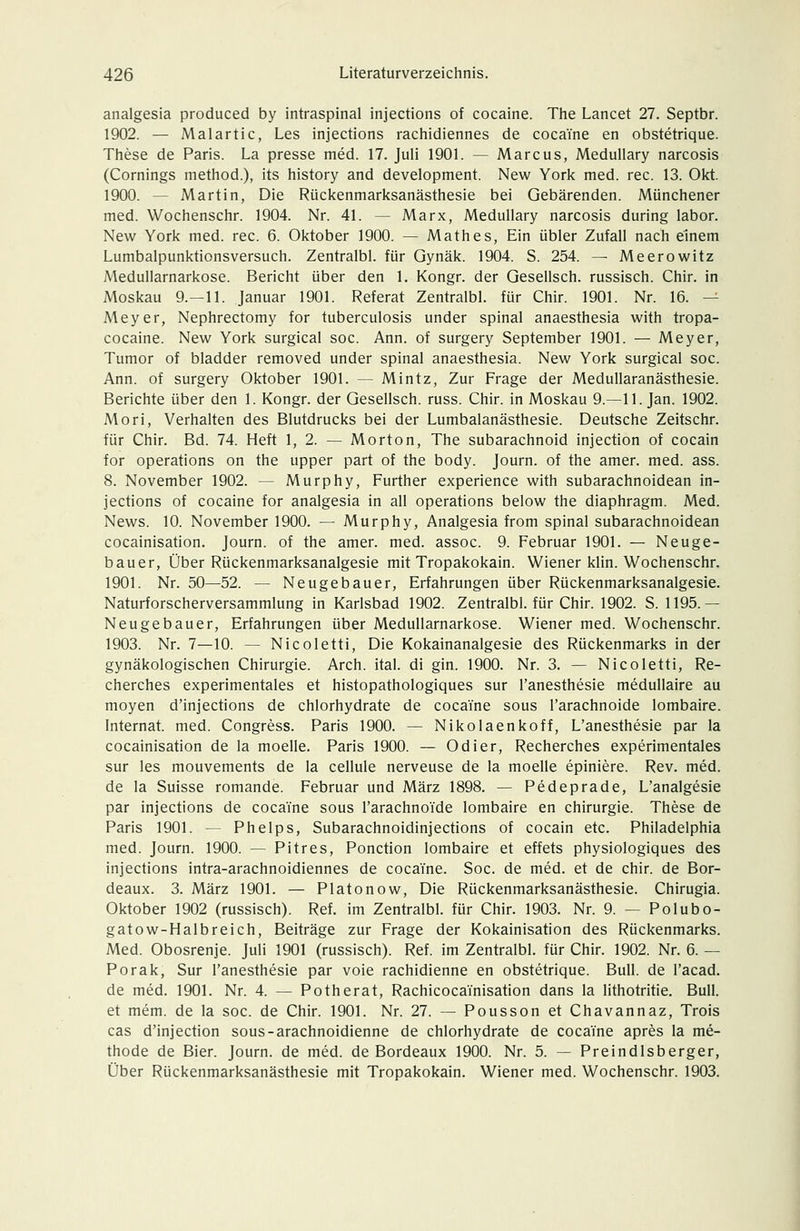 analgesia produced by intraspinal injections of cocaine. The Lancet 27. Septbr. 1902. — Malartic, Les injections rachidiennes de cocaine en obstetrique. These de Paris. La presse med. 17. Juli 1901. — Marcus, Medullary narcosis (Comings method.), its history and development. New York med. rec. 13. Okt. 1900. — Martin, Die Rückenmarksanästhesie bei Gebärenden. Münchener med. Wochenschr. 1904. Nr. 41. — Marx, Medullary narcosis during labor. New York med. rec. 6. Oktober 1900. — Math es. Ein übler Zufall nach einem Lumbalpunktionsversuch. Zentralbl. für Gynäk. 1904. S. 254. — Meerowitz Medullarnarkose. Bericht über den 1. Kongr. der Gesellsch. russisch. Chir. in Moskau 9.-11. Januar 1901. Referat Zentralbl. für Chir. 1901. Nr. 16. — Meyer, Nephrectomy for tuberculosis under spinal anaesthesia with tropa- cocaine. New York surgical soc. Ann. of surgery September 1901. — Meyer, Tumor of bladder removed under spinal anaesthesia. New York surgical soc. Ann. of surgery Oktober 1901. — Mintz, Zur Frage der Medullaranästhesie. Berichte über den 1. Kongr. der Gesellsch. russ. Chir. in Moskau 9.—11. Jan. 1902. Mori, Verhalten des Blutdrucks bei der Lumbalanästhesie. Deutsche Zeitschr. für Chir. Bd. 74. Heft 1, 2. — Morton, The subarachnoid injection of Cocain for Operations on the upper part of the body. Journ. of the amer. med. ass. 8. November 1902. — Murphy, Further experience with subarachnoidean in- jections of cocaine for analgesia in all Operations below the diaphragm. Med. News. 10. November 1900. — Murphy, Analgesia from spinal subarachnoidean cocainisation. Journ. of the amer. med. assoc. 9. Februar 1901. — Neuge- bauer, Über Rückenmarksanalgesie mit Tropakokain. Wiener klin. Wochenschr. 1901. Nr. 50—52. — Neugebauer, Erfahrungen über Rückenmarksanalgesie. Naturforscherversammlung in Karlsbad 1902. Zentralbl. für Chir. 1902. S. 1195.— Neugebauer, Erfahrungen über Medullarnarkose. Wiener med. Wochenschr. 1903. Nr. 7—10. — Nicoletti, Die Kokainanalgesie des Rückenmarks in der gynäkologischen Chirurgie. Arch. ital. di gin. 1900. Nr. 3. — Nicoletti, Re- cherches experimentales et histopathologiques sur l'anesthesie medullaire au moyen d'injections de chlorhydrate de cocaine sous l'arachnoide lombaire. Internat, med. Congress. Paris 1900. — Nikolaenkoff, L'anesthesie par la cocainisation de la moelle. Paris 1900. — Odier, Recherches experimentales sur les mouvements de la cellule nerveuse de la moelle epiniere. Rev. med. de la Suisse romande. Februar und März 1898. — Pedeprade, L'analgesie par injections de cocaine sous l'arachnoide lombaire en Chirurgie. These de Paris 1901. — Phelps, Subarachnoidinjections of Cocain etc. Philadelphia med. Journ. 1900. — Pitres, Ponction lombaire et effets physiologiques des injections intra-arachnoidiennes de cocaine. Soc. de med. et de chir. de Bor- deaux. 3. März 1901. — Platonow, Die Rückenmarksanästhesie. Chirugia. Oktober 1902 (russisch). Ref. im Zentralbl. für Chir. 1903. Nr. 9. — Polubo- gatow-Halbreich, Beiträge zur Frage der Kokainisation des Rückenmarks. Med. Obosrenje. Juli 1901 (russisch). Ref. im Zentralbl. für Chir. 1902. Nr. 6. — Porak, Sur l'anesthesie par voie rachidienne en obstetrique. Bull, de l'acad, de med. 1901. Nr. 4. — Potherat, Rachicocainisation dans la lithotritie. Bull. et mem. de la soc. de Chir. 1901. Nr. 27. — Pousson et Chavannaz, Trois cas d'injection sous-arachnoidienne de chlorhydrate de cocaine apres la me- thode de Bier. Journ. de med. de Bordeaux 1900. Nr. 5. — Preindlsberger, Über Rückenmarksanästhesie mit Tropakokain. Wiener med. Wochenschr. 1903.