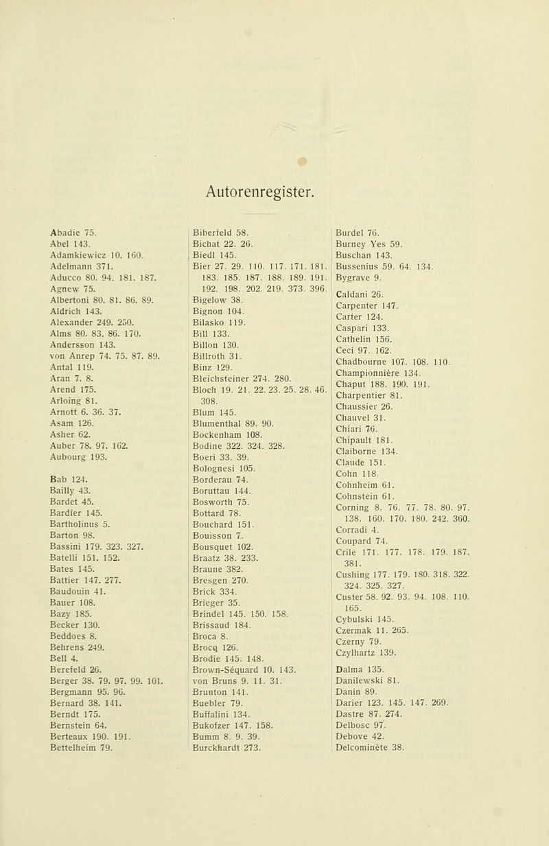 Autorenregister. Abadie 75. Abel 143. Adamkiewicz 10. 160. Adelmann 371. Aducco SO. 94. 181. 187. Agnew 75. Albertoni 80. 81. 86. 89. Aldrich 143. Alexander 249. 250. Alms 80. 83. 86. 170. Andersson 143. von Anrep 74. 75. 87. 89. Antal 119. Aran 7. 8. Arend 175. Arloing 81. Arnott 6. 36. 37. Asam 126. Asher 62. Auber 78. 97. 162. Aubourg 193. Bab 124. Bailly 43. Bardet 45. Bardier 145. Bartholinus 5. Barton 98. Bassini 179. 323. 327. Batelli 151. 152. Bates 145. Battier 147. 277. Baudouin 41. Bauer 108. Bazy 185. Becker 130. Beddoes 8. Behrens 249. Bell 4. Berefeld 26. Berger 38. 79. 97. 99. 101. Bergmann 95. 96. Bernard 38. 141. Berndt 175. Bernstein 64. Berteaux 190. 191. Biberteld 58. BiChat 22. 26. Biedl 145. Bier 27. 29. 110. 117. 171. 181. 183. 185. 187. 188. 189. 191. 192. 198. 202. 219. 373. 396. Bigelow 38. Bignon 104. Bilasko 119. Bill 133. Billon 130. Billroth 31. Binz 129. Bleichsteiner 274. 280. Bloch 19. 21. 22.23. 25. 28. 46. 308. Blum 145. Blumenthal 89. 90. Bockenham 108. Bodine 322. 324. 328. Boeri 33. 39. Bolognesi 105. Borderau 74. Boruttau 144. Bosworth 75. Bottard 78. Bouchard 151. Bouisson 7. Bousquet 102. Braatz 38. 233. Braune 382. Bresgen 270. Brick 334. Brieger 35. Brindel 145. 150. 158. Brissaud 184. Broca 8. Brocq 126. Brodie 145. 148. Brown-Sequard 10. 143. von Bruns 9. 11. 31. Brunton 141. Buebler 79. Buffalini 134. Bukofzer 147. 158. Bumm 8. 9. 39. Burdel 76. Burney Yes 59. Buschan 143. Bussenius 59. 64. 134. Bygrave 9. Caldani 26. Carpenter 147. Carter 124. Caspari 133. Cathelin 156. Ceci 97. 162. Chadbourne 107. 108. 110. Championniere 134. Chaput 188. 190. 191. Charpentier 81. Chaussier 26. Chauvel 31. Chiari 76. Chipault 181. Claiborne 134. Claude 151. Cohn 118. Cohnheim 61. Cohnstein 61. Corning 8. 76. 77. 78. 80. 97. 138. 160. 170. 180. 242. 360. Corradi 4. Coupard 74. Crile 171. 177. 178. 179. 187. 381. Cushing 177. 179. 180. 318. 322. 324. 325. 327. Custer58. 92. 93. 94. 108. 110. 165. Cybulski 145. Czermak 11. 265. Czerny 79. Czylhartz 139. Dalma 135. Danilewski 81. Danin 89. Darier 123. 145. 147. 269. Dastre 87. 274. Delbosc 97. Debove 42.