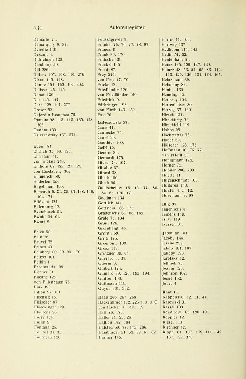 Demarle 74. Demarquay 9. 37. Deneffe 119. Desault 4. Didrichson 128. Dieulafoy 59. Dill 286. Dillenz 107. 108. 110. 276. Dixon 145. 148. Dönitz 151. 152. 192. 202. Dolbeau 45. 115. Donat 139. Dor 145. 147. Dorn 129. 161. 277. Dreser 52. Dujardin Beaumez 76. Dumont 98. 113. 115. 135. 198. 302. Dunbai- 130. Dzierzawsky 167. 274. Eden 184. Ehrlich 35. 68. 125. Ehrmann 41. von Eicken 248. Einhorn 68. 125. 127. 129. von Eiseisberg 302. Emmerich 58. Enderlen 153. Engelmann 190. Esmarch 5. 31. 35. 97.138. 146. 161. 174. Etievant 124. Eulenburg 12. Evershusch 81. Ewald 34. 61. Ewart 8. Falck 58. Falk 78. Fauvel 75. Feibes 43. Feinberg 80. 89. 90. 170. Felizet 101. Felkin 1. Ferdinands 108. Fischer 31. Filehne 125. von Fillenbaum 76. Fink 190. Fillon 97. 161. Flechsig 15. Fleischer 87. Floeckinger 129. Flourens 26. Foisy 154. Follin 9. Fontana 26. Le Fort 31. 35. Fourneau 130. Foussagrives 9. Fränkel 75. 76. 77. 78. 97. Francis 9. Frank 86. 170. Fratscher 39. Frenkel 145. Freud 87. Frey 249. von Frey 17. 76. Fricke 12. Friedländer 126. von Friedländer 169. Friedrich 9. Fürbringer 198. von Fürth 143. 152. Fux 76. Galeczowski 37. Gans 41. Garnecke 74. Garre 29. Gauthier 100. Gelle 10. Gendre 39. Gerhardt 175. Giesel 74. 107. Giralde 37. Girard 38. Glück 100. Gluck 96. Goldscheider 15. 16. 77. 80. 84. 85. 170. 171. Goodman 134. Gottlieb 144. Gottstein 166. 175. Gradenwitz 67. 68. 165. Gräfe 75. 134. Graul 126. Greenhalgh 46. Griffith 59. Gritti 175. Groenouw 108. Grösz 119. Grützner 39. 64. Gu^rard 6. 37. Guerin 9. Guibert 124. Guinard 89. 126. 193. 194. Guitton 100. Guttmann 119. Guyon 331. 332. Haab 266. 267. 268. Hackenbruch 172.226 u. a. a.O. von Hacker 41. 48. 159. Hall 76. 173. Haller 21. 23. 26. Hallion 182. 184. Halsted 59. 77. 173. 286. Hamburger 51. 52. 58. 61. 62. Harmer 145. Harris 11. 160. Hartwig 137. Hedboom 144. 145. Hedin 51. 52. Heidenhain 61. Heinz 125. 126. 127. 129. Heinze 48. 53. 54. 65. 83. 112. 113. 120. 126. 134. 164. 165. Heinzmann 39. Helmsing 82. Henius 130. Henning 42. Herissey 104. Herrenheiser 80. Herzog 37. 160. Hirsch 124. Hirschberg 75. Hirschfeld 119. Hobbs 95. Hochstetter 76. Höber 62. Hölscher 128. 175. Hoffmann 10. 76. 77. van t'Hofft 58. Honigmann 175. Horner 75. Hübner 286. 288. Huette 11. Hugenschmidt 108. Hultgren 143. Hunter 4. 5. 12. Husemann 3. 88. Illig 37. Ingenhous 8. Impens 119. Isray 119. Iversen 31. Jaboulay 181. Jacoby 144. Jäsche 259. Jakob 181. 187. Jakoby 198. Jarotzky 12. Jellinek 75. Joanin 128. Johnson 102. Josue 152. Juvet 4. Kant 17. Kappeier 8. 12. 31. 47. Karewski 31. Kassel 130. Kendirdjy 162. 190. 191. Keppler 12. Kiesel 113. Kirchner 42. Klapp 61. 137. 139. 141. 149. 187. 192. 373.