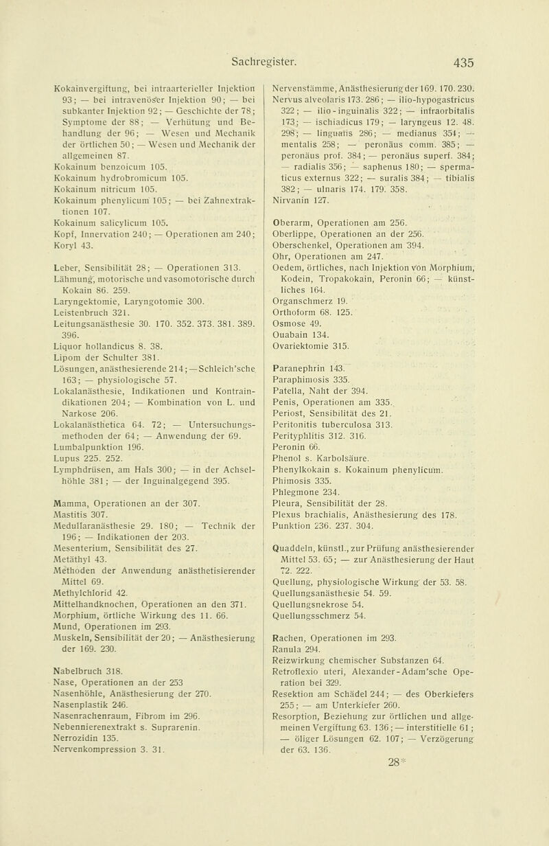 Kokainvergiftung, bei intraarterieller Injektion 93; — bei intravenöser Injektion 90; — bei subkanter Injektion 92; — Geschichte der 78; Symptome der 88; — Verhütung und Be- handlung der 96; — Wesen und Mechanik der örtlichen 50; — Wesen und Mechanik der allgemeinen 87. Kokainum benzoicum 105. Kokainum hydrobroniicuni 105. Kokainum nitricum 105. Kokainum phenylicum 105; — bei Zahnextrak- tionen 107. Kokainum salicylicum 105. Kopf, Innervation 240; — Operationen am 240; Koryl 43. Leber, Sensibilität 28; — Operationen 313. Lähmung, motorische und vasomotorische durch Kokain 86. 259. Laryngektomie, Laryngotomie 300. Leistenbruch 321. Leitungsanästhesie 30. 170. 352.373.381.389. 396. Liquor hollandicus 8. 38. Lipom der Schulter 381. Lösungen, anästhesierende 214;—Schleich'sche 163; — physiologische 57. Lokalanästhesie, Indikationen und Kontrain- dikationen 204; — Kombination von L. und Narkose 206. Lokalanästhetica 64. 72; — Untersuchungs- methoden der 64; — Anwendung der 69. Lumbalpunktion 196. Lupus 225. 252. Lymphdrüsen, am Hals 300; — in der Achsel- höhle 381; — der Inguinalgegend 395. Mamma, Operationen an der 307. Mastitis 307. Medullaranästhesie 29. 180; — Technik der 196; — Indikationen der 203. Mesenterium, Sensibilität des 27. Metäthyl 43. Methoden der Anwendung anästhetisierender Mittel 69. Methylchlorid 42. Mittelhandknochen, Operationen an den 371. Morphium, örtliche Wirkung des 11. 66. Mund, Operationen im 293. Muskeln, Sensibilität der 20; —Anästhesierung der 169. 230. Nabelbruch 318. Nase, Operationen an der 253 Nasenhöhle, Anästhesierung der 270. Nasenplastik 246. Nasenrachenraum, Fibrom im 296. Nebennierenextrakt s. Suprarenin. Nerrozidin 135. Nervenkompression 3. 31. Nervenstämme, Anästhesierurigder 169. 170.230. Nervus alveolaris 173. 286; — ilio-hypogastricus 322; — ilio-inguinalis 322; — infraorbitalis 173; — ischiadicus 179; — laryngeus 12. 48. 298; — linguaiis 286; — medianus 354; — mentalis 258; — peronäus comm. 385; — peronäus prof. 384; — peronäus superf. 384; — radialis 356; — saphenus 180; — sperma- ticus externus 322; — suralis 384; — tibialis 382; — ulnaris 174. 179. 358. Nirvanin 127. Oberarm, Operationen am 256. Oberlippe, Operationen an der 256. Oberschenkel, Operationen am 394. Ohr, Operationen am 247. Oedem, örtliches, nach Injektion von Morphium, Kodein, Tropakokain, Peronin 66; — künst- liches 164. Organschmerz 19. Orthoform 68. 125. Osmose 49. Ouabain 134. Ovariektomie 315. Paranephrin 143. Paraphimosis 335. Patella, Naht der 394. Penis, Operationen am 335. Periost, Sensibilität des 21. Peritonitis tuberculosa 313. Perityphlitis 312. 316. Peronin 66. Phenol s. Karbolsäure. Phenylkokain s. Kokainum phenylicum. Phimosis 335. Phlegmone 234. Pleura, Sensibilität der 28. Plexus brachialis, Anäsfhesierung des 178. Punktion 236. 237. 304. Quaddeln, künstl., zur Prüfung anästhesierender Mittel 53. 65; — zur Anästhesierung der Haut 72. 222. Quellung, physiologische Wirkung der 53. 58. Quellungsanästhesie 54. 59. Quellungsnekrose 54. Quellungsschmerz 54. Rachen, Operationen im 293. Ranula 294. Reizwirkung chemischer Substanzen 64. Retroflexio uteri, Alexander-Adam'sche Ope- ration bei 329. Resektion am Schädel 244; — des Oberkiefers 255; — am Unterkiefer 260. Resorption, Beziehung zur örtlichen und allge- meinen Vergiftung 63. 136; — interstitielle 61; — öliger Lösungen 62. 107; — Verzögerung der 63. 136.