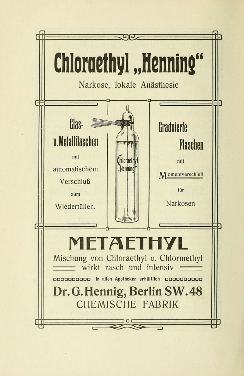 h: 9e Ghloraethyl „Hennlns Narkose, lokale Anästhesie nJetallilascheD mit automatischem Verschluß Wiederfüllen. mit jV/t omentverschluß für Narkosen METAETMYL Mischung von Chloraethyl u. Chlormethyl ^^^ wirkt rasch und intensiv ^^^ OODOaoaaaa In allen Apotheken erhältlich 0000000000 Dr. G. Hennig, Berlin SW.48 CHEMISCHE FABRIK -III- DOC :s: JD