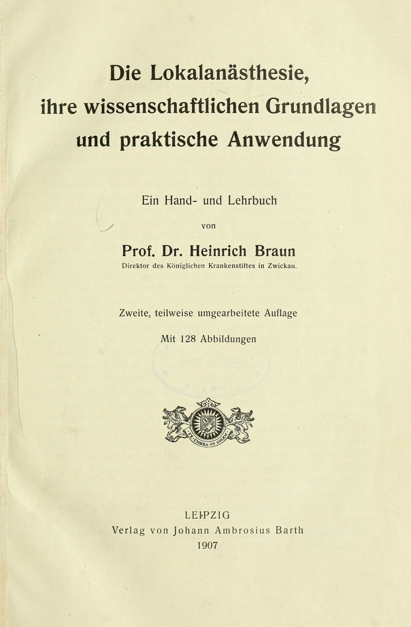 Die Lokalanästhesie, ihre wissenschaftlichen Grundlagen und praktische Anwendung Ein Hand- und Lehrbuch von Prof. Dr. Heinrich Braun Direktor des Königlichen Krankenstiftes in Zwickau. Zweite, teilweise umgearbeitete Auflage Mit 128 Abbildungen LEI-PZIG Verlag von Johann Ambrosius Barth 1907