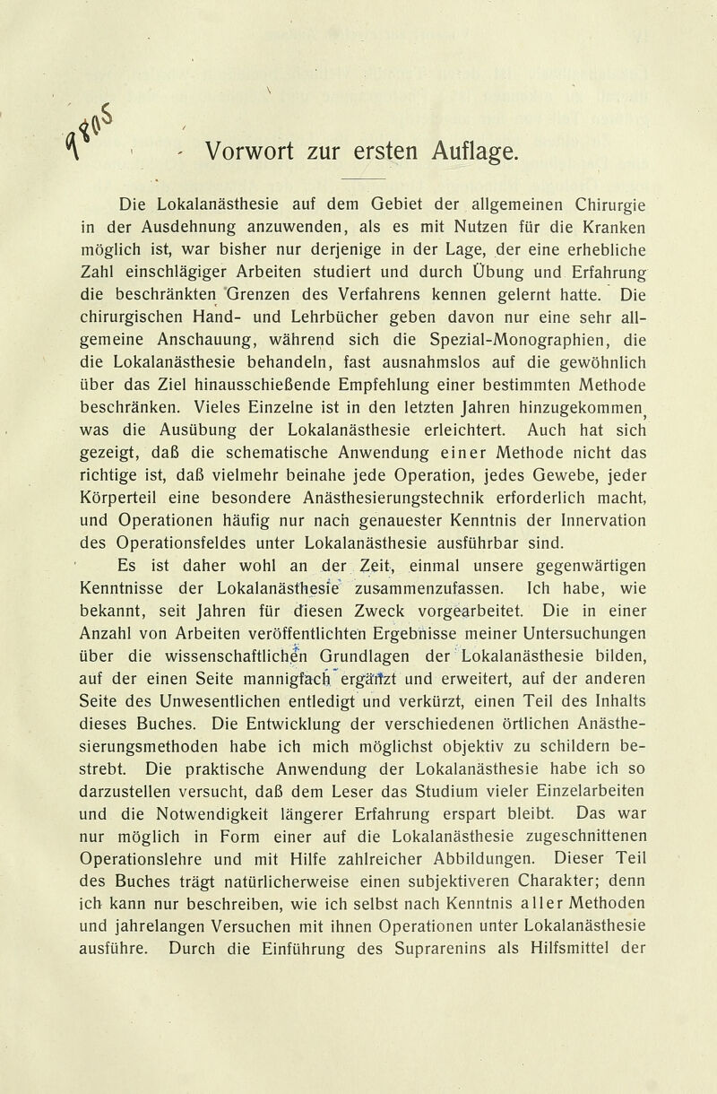 * Vorwort zur ersten Auflage. Die Lokalanästhesie auf dem Gebiet der allgemeinen Chirurgie in der Ausdehnung anzuwenden, als es mit Nutzen für die Kranken möglich ist, war bisher nur derjenige in der Lage, der eine erhebliche Zahl einschlägiger Arbeiten studiert und durch Übung und Erfahrung die beschränkten Grenzen des Verfahrens kennen gelernt hatte. Die chirurgischen Hand- und Lehrbücher geben davon nur eine sehr all- gemeine Anschauung, während sich die Spezial-Monographien, die die Lokalanästhesie behandeln, fast ausnahmslos auf die gewöhnlich über das Ziel hinausschießende Empfehlung einer bestimmten Methode beschränken. Vieles Einzelne ist in den letzten Jahren hinzugekommen was die Ausübung der Lokalanästhesie erleichtert. Auch hat sich gezeigt, daß die schematische Anwendung einer Methode nicht das richtige ist, daß vielmehr beinahe jede Operation, jedes Gewebe, jeder Körperteil eine besondere Anästhesierungstechnik erforderlich macht, und Operationen häufig nur nach genauester Kenntnis der Innervation des Operationsfeldes unter Lokalanästhesie ausführbar sind. Es ist daher wohl an der Zeit, einmal unsere gegenwärtigen Kenntnisse der Lokalanästhesie zusammenzufassen. Ich habe, wie bekannt, seit Jahren für diesen Zweck vorgearbeitet. Die in einer Anzahl von Arbeiten veröffentlichten Ergebnisse meiner Untersuchungen über die wissenschaftliche'h Grundlagen der Lokalanästhesie bilden, auf der einen Seite mannigfach ergä'rtzt und erweitert, auf der anderen Seite des Unwesentlichen entledigt und verkürzt, einen Teil des Inhalts dieses Buches. Die Entwicklung der verschiedenen örtlichen Anästhe- sierungsmethoden habe ich mich möglichst objektiv zu schildern be- strebt. Die praktische Anwendung der Lokalanästhesie habe ich so darzustellen versucht, daß dem Leser das Studium vieler Einzelarbeiten und die Notwendigkeit längerer Erfahrung erspart bleibt. Das war nur möglich in Form einer auf die Lokalanästhesie zugeschnittenen Operationslehre und mit Hilfe zahlreicher Abbildungen. Dieser Teil des Buches trägt natürlicherweise einen subjektiveren Charakter; denn ich kann nur beschreiben, wie ich selbst nach Kenntnis aller Methoden und jahrelangen Versuchen mit ihnen Operationen unter Lokalanästhesie ausführe. Durch die Einführung des Suprarenins als Hilfsmittel der