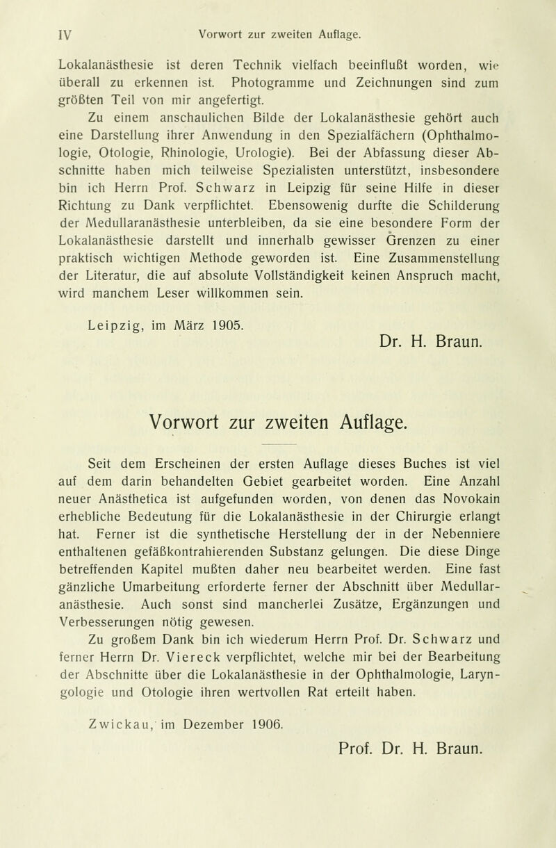 Lokalanästhesie ist deren Technik vielfach beeinflußt worden, wie überall zu erkennen ist. Photogramme und Zeichnungen sind zum größten Teil von mir angefertigt. Zu einem anschaulichen Bilde der Lokalanästhesie gehört auch eine Darstellung ihrer Anwendung in den Spezialfächern (Ophthalmo- logie, Otologie, Rhinologie, Urologie). Bei der Abfassung dieser Ab- schnitte haben mich teilweise Spezialisten unterstützt, insbesondere bin ich Herrn Prof. Schwarz in Leipzig für seine Hilfe in dieser Richtung zu Dank verpflichtet. Ebensowenig durfte die Schilderung der Medullaranästhesie unterbleiben, da sie eine besondere Form der Lokalanästhesie darstellt und innerhalb gewisser Grenzen zu einer praktisch wichtigen Methode geworden ist. Eine Zusammenstellung der Literatur, die auf absolute Vollständigkeit keinen Anspruch macht, wird manchem Leser willkommen sein. Leipzig, im März 1905. Dr. H. Braun. Vorwort zur zweiten Auflage. Seit dem Erscheinen der ersten Auflage dieses Buches ist viel auf dem darin behandelten Gebiet gearbeitet worden. Eine Anzahl neuer Anästhetica ist aufgefunden worden, von denen das Novokain erhebliche Bedeutung für die Lokalanästhesie in der Chirurgie erlangt hat. Ferner ist die synthetische Herstellung der in der Nebenniere enthaltenen gefäßkontrahierenden Substanz gelungen. Die diese Dinge betreffenden Kapitel mußten daher neu bearbeitet werden. Eine fast gänzliche Umarbeitung erforderte ferner der Abschnitt über Medullar- anästhesie. Auch sonst sind mancherlei Zusätze, Ergänzungen und Verbesserungen nötig gewesen. Zu großem Dank bin ich wiederum Herrn Prof. Dr. Schwarz und ferner Herrn Dr. Viereck verpflichtet, welche mir bei der Bearbeitung der Abschnitte über die Lokalanästhesie in der Ophthalmologie, Laryn- gologie und Otologie ihren wertvollen Rat erteilt haben. Zwickau, im Dezember 1906. Prof. Dr. H. Braun.