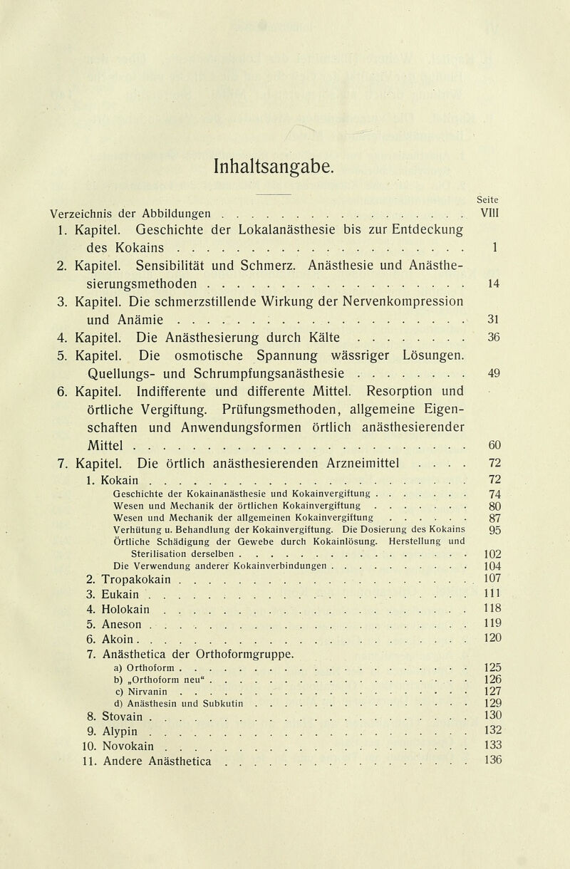Inhaltsangabe. Seite Verzeichnis der Abbildungen VIII 1. Kapitel. Geschichte der Lokalanästhesie bis zur Entdeckung des Kokains 1 2. Kapitel. Sensibilität und Schmerz. Anästhesie und Anästhe- sierungsmethoden 14 3. Kapitel. Die schmerzstillende Wirkung der Nervenkompression und Anämie 31 4. Kapitel. Die Anästhesierung durch Kälte 36 5. Kapitel. Die osmotische Spannung wässriger Lösungen. Quellungs- und Schrumpfungsanästhesie 49 6. Kapitel. Indifferente und differente Mittel. Resorption und örtliche Vergiftung. Prüfungsmethoden, allgemeine Eigen- schaften und Anwendungsformen örtlich anästhesierender Mittel 60 7. Kapitel. Die örtlich anästhesierenden Arzneimittel .... 72 1. Kokain 72 Geschichte der Kokainanästhesie und Kokainvergiftung 74 Wesen und Mechanik der örtlichen Kokainvergiftung 80 Wesen und Mechanik der allgemeinen Kokainvergiftung ...... 87 Verhütung u. Behandlung der Kokainvergiftung. Die Dosierung des Kokains 95 Örtliche Schädigung der Gewebe durch Kokainlösung. Herstellung und Sterilisation derselben 102 Die Verwendung anderer Kokainverbindungen 104 2. Tropakokain . 107 3. Eukain Hl 4. Holokain 118 5. Aneson 119 6. Akoin 120 7. Anästhetica der Orthoformgruppe. a) Orthoform 125 b) „Orthoform neu 126 c) Nirvanin 127 d) Anästhesin und Subkutin 129 8. Stovain , 130 9. Alypin 132 10. Novokain . . . 133 11. Andere Anästhetica 136